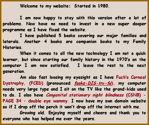 Text Box: 	Welcome to my website:  Started in 1980.			I am now happy to stay with this version after a lot of problems. Now have no need to invest in a new super dooper programme as I have fixed the website.	I have published 5 books covering our major families and laterals. Another 4 books are companion books to my Family Histories.	When it comes to all the new technology I am not a quick learner, but since starting our family history in the 1970�s on the computer I am now satisfied.  I leave the rest to the next generation. 	Am also fast loosing my eyesight as I have Fuch�s Corneal Dystrophy, (FCED) (pronounced fooks-DIS-trə-fe), my computer needs very large type and I sit on the TV like the grand-kids used to do. I also have Congenital stationary night blindness (CSNB) - PAGE 34 - double eye wammy. I now have my own domain website so if I drop off the perch it won�t drop off the internet with me.	Growing old. Enjoying myself and cheers and thank you to everyone who has helped me over the years.  