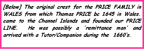 Text Box: [Below] The original crest for the PRICE FAMILY in WALES from which Thomas PRICE bc 1645 in Wales.  came to the Channel Islands and founded our PRICE LINE.  He was possibly a 'remittance man' and arrived with a Tutor/Companion during the  1660�s.