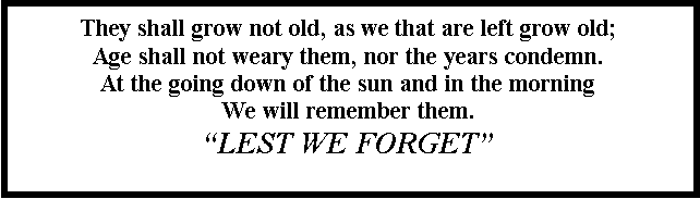 Text Box: They shall grow not old, as we that are left grow old;Age shall not weary them, nor the years condemn.
At the going down of the sun and in the morningWe will remember them.�LEST WE FORGET�