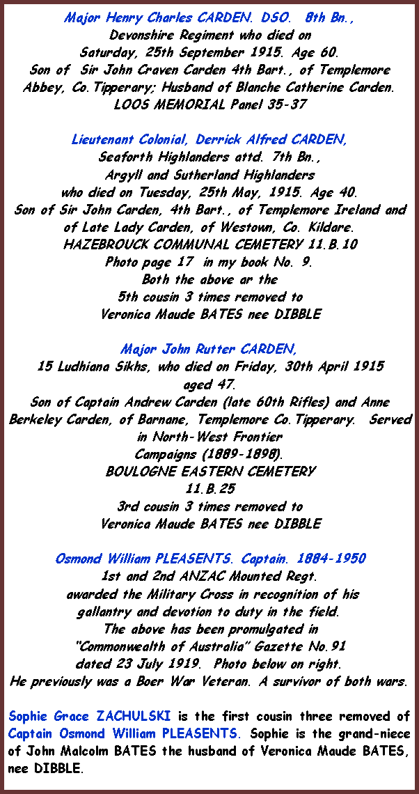 Text Box: Major Henry Charles CARDEN. DSO.  8th Bn., Devonshire Regiment who died on Saturday, 25th September 1915. Age 60.Son of  Sir John Craven Carden 4th Bart., of Templemore Abbey, Co.Tipperary; Husband of Blanche Catherine Carden.LOOS MEMORIAL Panel 35-37Lieutenant Colonial, Derrick Alfred CARDEN,   Seaforth Highlanders attd. 7th Bn., Argyll and Sutherland Highlanders who died on Tuesday, 25th May, 1915. Age 40.Son of Sir John Carden, 4th Bart., of Templemore Ireland and of Late Lady Carden, of Westown, Co. Kildare.HAZEBROUCK COMMUNAL CEMETERY 11.B.10Photo page 17  in my book No. 9.Both the above ar the 5th cousin 3 times removed to Veronica Maude BATES nee DIBBLE Major John Rutter CARDEN,  15 Ludhiana Sikhs, who died on Friday, 30th April 1915 aged 47.Son of Captain Andrew Carden (late 60th Rifles) and Anne Berkeley Carden, of Barnane, Templemore Co.Tipperary.  Served in North-West Frontier Campaigns (1889-1898).BOULOGNE EASTERN CEMETERY 11.B.25 3rd cousin 3 times removed to Veronica Maude BATES nee DIBBLEOsmond William PLEASENTS. Captain. 1884-19501st and 2nd ANZAC Mounted Regt. awarded the Military Cross in recognition of his gallantry and devotion to duty in the field.The above has been promulgated in �Commonwealth of Australia� Gazette No.91 dated 23 July 1919.  Photo below on right.He previously was a Boer War Veteran. A survivor of both wars.Sophie Grace ZACHULSKI is the first cousin three removed of Captain Osmond William PLEASENTS. Sophie is the grand-niece of John Malcolm BATES the husband of Veronica Maude BATES, nee DIBBLE.