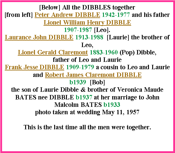 Text Box: [Below] All the DIBBLES together [from left] Peter Andrew DIBBLE 1942-1977 and his father Lionel William Henry DIBBLE 1907-1987 [Leo]. Laurance John DIBBLE 1913-1988  [Laurie] the brother of Leo,Lionel Gerald Claremont 1883-1960 (Pop) Dibble, father of Leo and LaurieFrank Jesse DIBBLE 1909-1979 a cousin to Leo and Laurieand Robert James Claremont DIBBLE b1939  [Bob] the son of Laurie Dibble & brother of Veronica Maude BATES nee DIBBLE b1937 at her marriage to John Malcolm BATES b1933photo taken at wedding May 11, 1957This is the last time all the men were together.