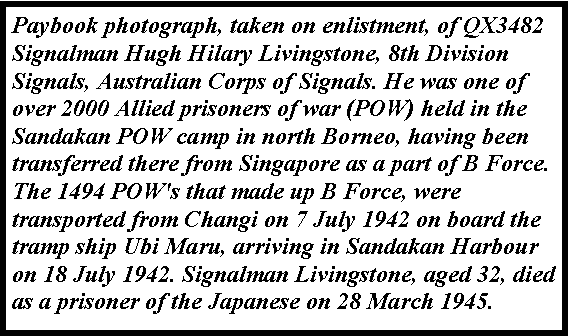 Text Box: Paybook photograph, taken on enlistment, of QX3482 Signalman Hugh Hilary Livingstone, 8th Division Signals, Australian Corps of Signals. He was one of over 2000 Allied prisoners of war (POW) held in the Sandakan POW camp in north Borneo, having been transferred there from Singapore as a part of B Force. The 1494 POW's that made up B Force, were transported from Changi on 7 July 1942 on board the tramp ship Ubi Maru, arriving in Sandakan Harbour on 18 July 1942. Signalman Livingstone, aged 32, died as a prisoner of the Japanese on 28 March 1945. 