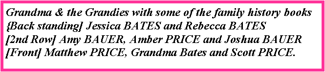 Text Box: Grandma & the Grandies with some of the family history books{Back standing] Jessica BATES and Rebecca BATES[2nd Row] Amy BAUER, Amber PRICE and Joshua BAUER[Front] Matthew PRICE, Grandma Bates and Scott PRICE.