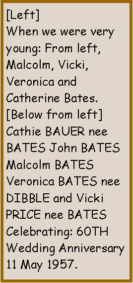 Text Box: [Left]When we were very young: From left, Malcolm, Vicki, Veronica and  Catherine Bates.[Below from left]Cathie BAUER nee BATES John BATES Malcolm BATES Veronica BATES nee DIBBLE and Vicki PRICE nee BATESCelebrating: 60TH Wedding Anniversary 11 May 2017.