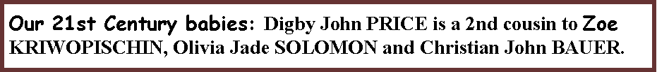 Text Box: Our 21st Century babies: Digby John PRICE is a 2nd cousin to Zoe KRIWOPISCHIN, Olivia Jade SOLOMON and Christian John BAUER.