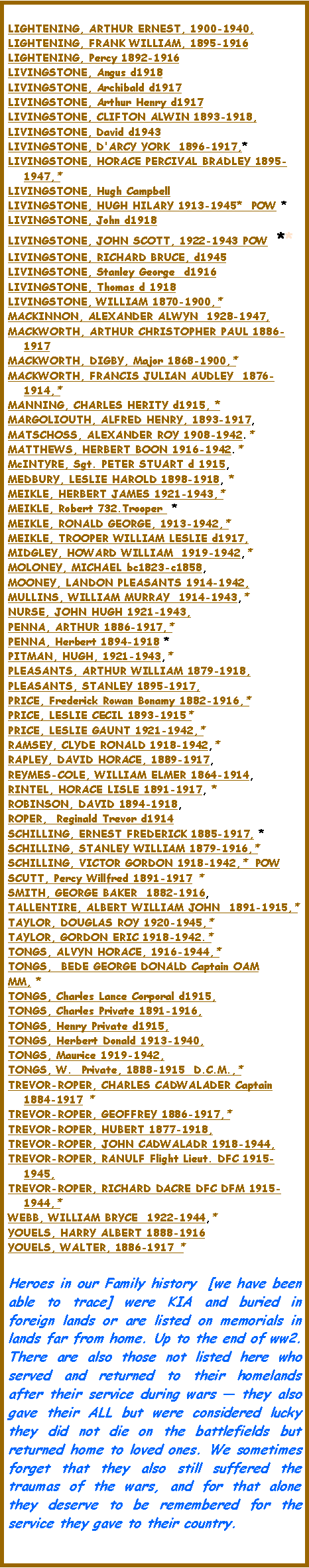 Text Box: LIGHTENING, ARTHUR ERNEST, 1900-1940, LIGHTENING, FRANK WILLIAM, 1895-1916LIGHTENING, Percy 1892-1916LIVINGSTONE, Angus d1918LIVINGSTONE, Archibald d1917LIVINGSTONE, Arthur Henry d1917 LIVINGSTONE, CLIFTON ALWIN 1893-1918, LIVINGSTONE, David d1943LIVINGSTONE, D'ARCY YORK  1896-1917,* LIVINGSTONE, HORACE PERCIVAL BRADLEY 1895-1947,* LIVINGSTONE, Hugh Campbell  LIVINGSTONE, HUGH HILARY 1913-1945*  POW *LIVINGSTONE, John d1918LIVINGSTONE, JOHN SCOTT, 1922-1943 POW  **LIVINGSTONE, RICHARD BRUCE, d1945LIVINGSTONE, Stanley George  d1916LIVINGSTONE, Thomas d 1918LIVINGSTONE, WILLIAM 1870-1900,*  MACKINNON, ALEXANDER ALWYN  1928-1947, MACKWORTH, ARTHUR CHRISTOPHER PAUL 1886-1917MACKWORTH, DIGBY, Major 1868-1900,*  MACKWORTH, FRANCIS JULIAN AUDLEY  1876-1914,*  MANNING, CHARLES HERITY d1915, * MARGOLIOUTH, ALFRED HENRY, 1893-1917, MATSCHOSS, ALEXANDER ROY 1908-1942.* MATTHEWS, HERBERT BOON 1916-1942.* McINTYRE, Sgt. PETER STUART d 1915, MEDBURY, LESLIE HAROLD 1898-1918, *MEIKLE, HERBERT JAMES 1921-1943,* MEIKLE, Robert 732.Trooper  *MEIKLE, RONALD GEORGE, 1913-1942,*  MEIKLE, TROOPER WILLIAM LESLIE d1917, MIDGLEY, HOWARD WILLIAM  1919-1942,*  MOLONEY, MICHAEL bc1823-c1858, MOONEY, LANDON PLEASANTS 1914-1942, MULLINS, WILLIAM MURRAY  1914-1943,*  NURSE, JOHN HUGH 1921-1943, PENNA, ARTHUR 1886-1917,*PENNA, Herbert 1894-1918 *PITMAN, HUGH, 1921-1943,*  PLEASANTS, ARTHUR WILLIAM 1879-1918, PLEASANTS, STANLEY 1895-1917, PRICE, Frederick Rowan Bonamy 1882-1916,*  PRICE, LESLIE CECIL 1893-1915*  PRICE, LESLIE GAUNT 1921-1942,*  RAMSEY, CLYDE RONALD 1918-1942,*  RAPLEY, DAVID HORACE, 1889-1917, REYMES-COLE, WILLIAM ELMER 1864-1914, RINTEL, HORACE LISLE 1891-1917, *ROBINSON, DAVID 1894-1918, ROPER,  Reginald Trevor d1914 SCHILLING, ERNEST FREDERICK 1885-1917, *SCHILLING, STANLEY WILLIAM 1879-1916,*  SCHILLING, VICTOR GORDON 1918-1942,*  POWSCUTT, Percy Willfred 1891-1917 * SMITH, GEORGE BAKER  1882-1916, TALLENTIRE, ALBERT WILLIAM JOHN  1891-1915,*  TAYLOR, DOUGLAS ROY 1920-1945,*  TAYLOR, GORDON ERIC 1918-1942.*  TONGS, ALVYN HORACE, 1916-1944,*  TONGS,  BEDE GEORGE DONALD Captain OAMMM, * TONGS, Charles Lance Corporal d1915, TONGS, Charles Private 1891-1916, TONGS, Henry Private d1915, TONGS, Herbert Donald 1913-1940, TONGS, Maurice 1919-1942, TONGS, W.  Private, 1888-1915  D.C.M.,*  TREVOR-ROPER, CHARLES CADWALADER Captain 1884-1917 * TREVOR-ROPER, GEOFFREY 1886-1917,*  TREVOR-ROPER, HUBERT 1877-1918, TREVOR-ROPER, JOHN CADWALADR 1918-1944, TREVOR-ROPER, RANULF Flight Lieut. DFC 1915-1945, TREVOR-ROPER, RICHARD DACRE DFC DFM 1915-1944,*  WEBB, WILLIAM BRYCE  1922-1944,*  YOUELS, HARRY ALBERT 1888-1916YOUELS, WALTER, 1886-1917 * Heroes in our Family history  [we have been able to trace] were KIA and buried in foreign lands or are listed on memorials in lands far from home. Up to the end of ww2.  There are also those not listed here who served and returned to their homelands after their service during wars � they also gave their ALL but were considered lucky they did not die on the battlefields but returned home to loved ones. We sometimes forget that they also still suffered the traumas of the wars, and for that alone they deserve to be remembered for the service they gave to their country.