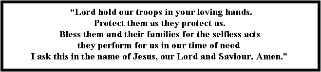 Text Box:  �Lord hold our troops in your loving hands. 
Protect them as they protect us. 
Bless them and their families for the selfless acts 
they perform for us in our time of need&nbsp; 
I ask this in the name of Jesus, our Lord and Saviour. Amen.�