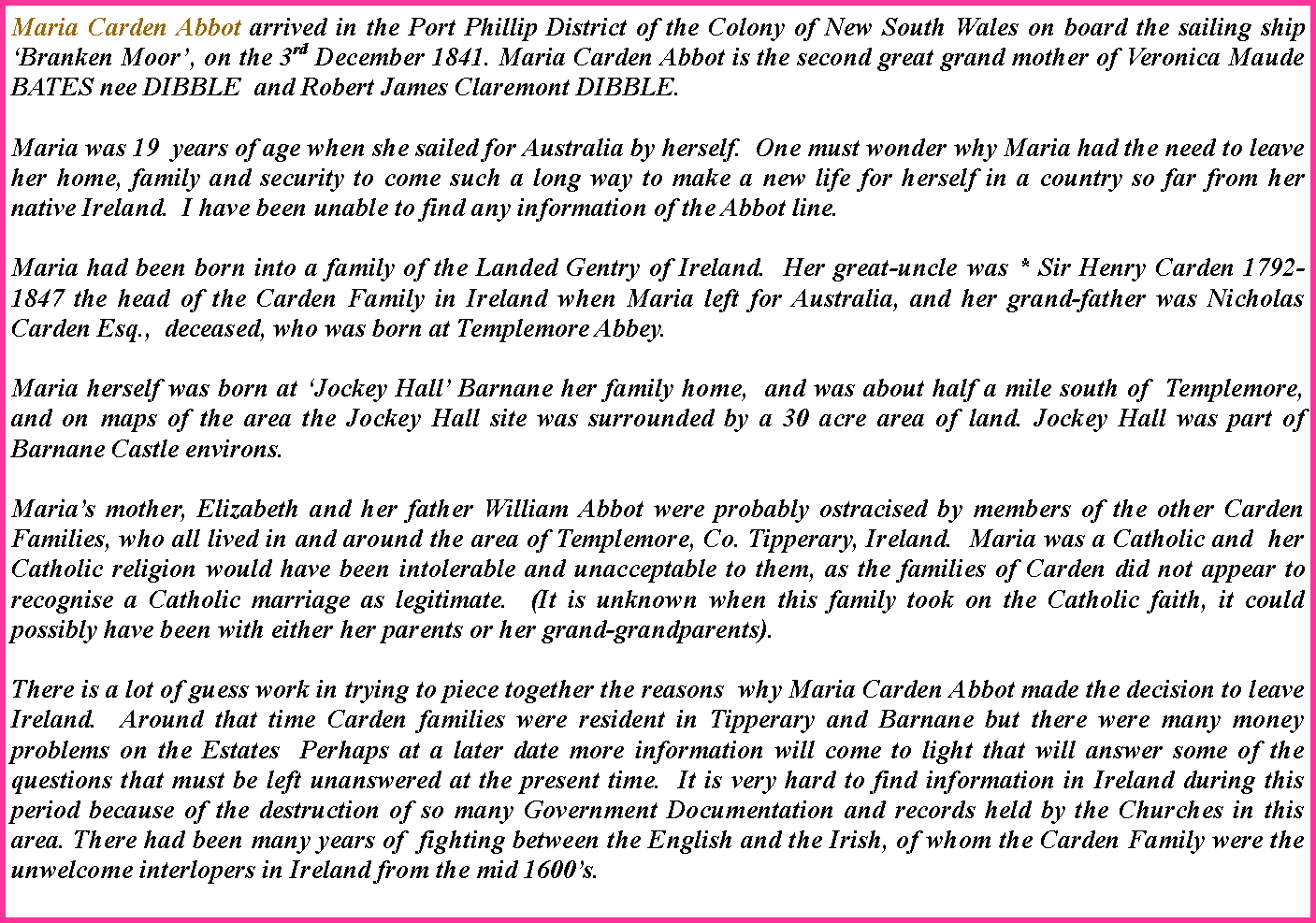 Text Box: Maria Carden Abbot arrived in the Port Phillip District of the Colony of New South Wales on board the sailing ship �Branken Moor�, on the 3rd December 1841. Maria Carden Abbot is the second great grand mother of Veronica Maude BATES nee DIBBLE  and Robert James Claremont DIBBLE.Maria was 19  years of age when she sailed for Australia by herself.  One must wonder why Maria had the need to leave her home, family and security to come such a long way to make a new life for herself in a country so far from her native Ireland.  I have been unable to find any information of the Abbot line.Maria had been born into a family of the Landed Gentry of Ireland.  Her great-uncle was * Sir Henry Carden 1792-1847 the head of the Carden Family in Ireland when Maria left for Australia, and her grand-father was Nicholas Carden Esq.,  deceased, who was born at Templemore Abbey.Maria herself was born at �Jockey Hall� Barnane her family home,  and was about half a mile south of  Templemore, and on maps of the area the Jockey Hall site was surrounded by a 30 acre area of land. Jockey Hall was part of Barnane Castle environs.Maria�s mother, Elizabeth and her father William Abbot were probably ostracised by members of the other Carden Families, who all lived in and around the area of Templemore, Co. Tipperary, Ireland.  Maria was a Catholic and  her Catholic religion would have been intolerable and unacceptable to them, as the families of Carden did not appear to recognise a Catholic marriage as legitimate.  (It is unknown when this family took on the Catholic faith, it could possibly have been with either her parents or her grand-grandparents).There is a lot of guess work in trying to piece together the reasons  why Maria Carden Abbot made the decision to leave Ireland.  Around that time Carden families were resident in Tipperary and Barnane but there were many money problems on the Estates  Perhaps at a later date more information will come to light that will answer some of the questions that must be left unanswered at the present time.  It is very hard to find information in Ireland during this period because of the destruction of so many Government Documentation and records held by the Churches in this area. There had been many years of  fighting between the English and the Irish, of whom the Carden Family were the unwelcome interlopers in Ireland from the mid 1600�s.