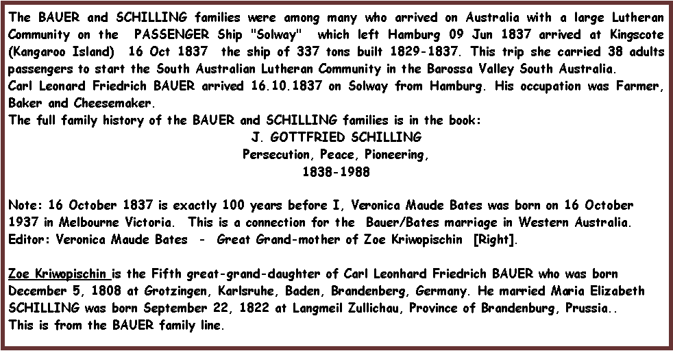 Text Box: The BAUER and SCHILLING families were among many who arrived on Australia with a large Lutheran Community on the  PASSENGER Ship "Solway"  which left Hamburg 09 Jun 1837 arrived at Kingscote (Kangaroo Island)  16 Oct 1837  the ship of 337 tons built 1829-1837. This trip she carried 38 adults passengers to start the South Australian Lutheran Community in the Barossa Valley South Australia. Carl Leonard Friedrich BAUER arrived 16.10.1837 on Solway from Hamburg. His occupation was Farmer, Baker and Cheesemaker. The full family history of the BAUER and SCHILLING families is in the book:J. GOTTFRIED SCHILLINGPersecution, Peace, Pioneering,1838-1988Note: 16 October 1837 is exactly 100 years before I, Veronica Maude Bates was born on 16 October 1937 in Melbourne Victoria.  This is a connection for the  Bauer/Bates marriage in Western Australia.Editor: Veronica Maude Bates  -  Great Grand-mother of Zoe Kriwopischin  [Right]. Zoe Kriwopischin is the Fifth great-grand-daughter of Carl Leonhard Friedrich BAUER who was born December 5, 1808 at Grotzingen, Karlsruhe, Baden, Brandenberg, Germany. He married Maria Elizabeth SCHILLING was born September 22, 1822 at Langmeil Zullichau, Province of Brandenburg, Prussia..This is from the BAUER family line.
