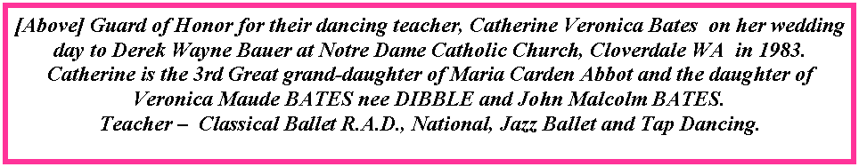 Text Box: [Above] Guard of Honor for their dancing teacher, Catherine Veronica Bates  on her wedding day to Derek Wayne Bauer at Notre Dame Catholic Church, Cloverdale WA  in 1983.Catherine is the 3rd Great grand-daughter of Maria Carden Abbot and the daughter of Veronica Maude BATES nee DIBBLE and John Malcolm BATES.Teacher �  Classical Ballet R.A.D., National, Jazz Ballet and Tap Dancing.