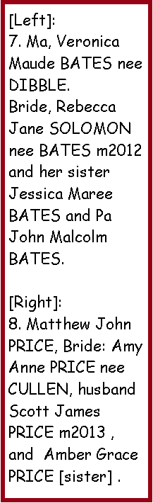 Text Box: [Left]:7. Ma, Veronica Maude BATES nee DIBBLE.Bride, Rebecca Jane SOLOMON nee BATES m2012 and her sister Jessica Maree BATES and Pa John Malcolm BATES.[Right]: 8. Matthew John PRICE, Bride: Amy Anne PRICE nee CULLEN, husband Scott James PRICE m2013 , and  Amber Grace PRICE [sister] .