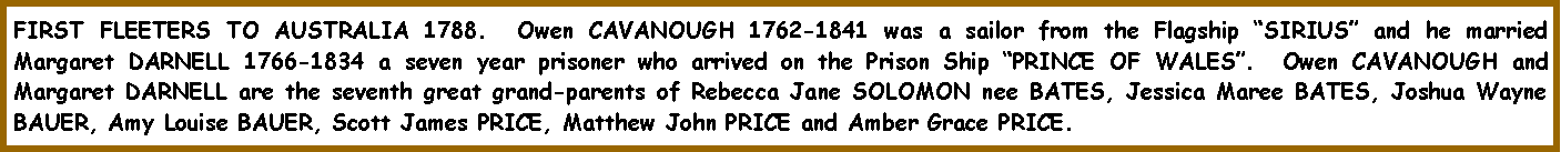 Text Box: FIRST FLEETERS TO AUSTRALIA 1788.  Owen CAVANOUGH 1762-1841 was a sailor from the Flagship �SIRIUS� and he married Margaret DARNELL 1766-1834 a seven year prisoner who arrived on the Prison Ship �PRINCE OF WALES�.  Owen CAVANOUGH and Margaret DARNELL are the seventh great grand-parents of Rebecca Jane SOLOMON nee BATES, Jessica Maree BATES, Joshua Wayne BAUER, Amy Louise BAUER, Scott James PRICE, Matthew John PRICE and Amber Grace PRICE.