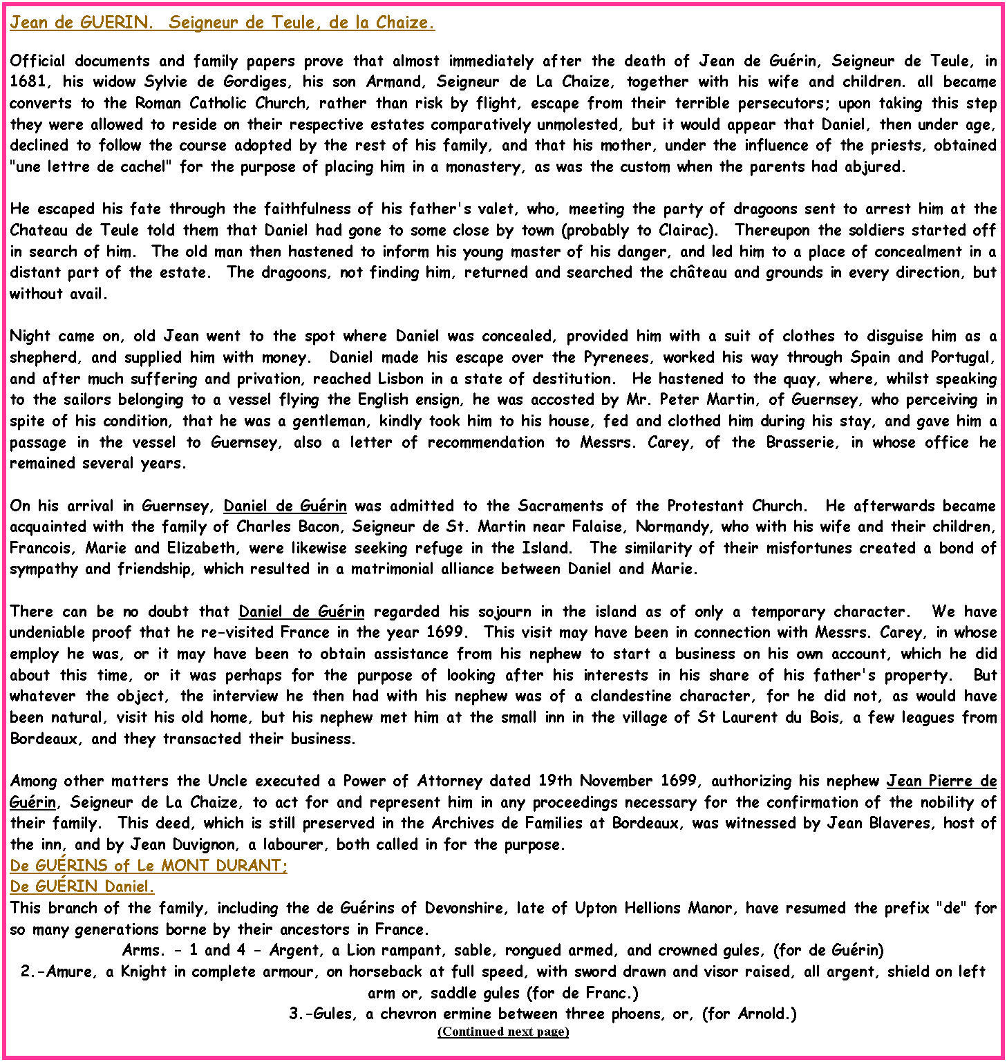 Text Box: Jean de GUERIN.  Seigneur de Teule, de la Chaize.Official documents and family papers prove that almost immediately after the death of Jean de Gu�rin, Seigneur de Teule, in 1681, his widow Sylvie de Gordiges, his son Armand, Seigneur de La Chaize, together with his wife and children. all became converts to the Roman Catholic Church, rather than risk by flight, escape from their terrible persecutors; upon taking this step they were allowed to reside on their respective estates comparatively unmolested, but it would appear that Daniel, then under age, declined to follow the course adopted by the rest of his family, and that his mother, under the influence of the priests, obtained "une lettre de cachel" for the purpose of placing him in a monastery, as was the custom when the parents had abjured.  He escaped his fate through the faithfulness of his father's valet, who, meeting the party of dragoons sent to arrest him at the Chateau de Teule told them that Daniel had gone to some close by town (probably to Clairac).  Thereupon the soldiers started off in search of him.  The old man then hastened to inform his young master of his danger, and led him to a place of concealment in a distant part of the estate.  The dragoons, not finding him, returned and searched the ch�teau and grounds in every direction, but without avail.Night came on, old Jean went to the spot where Daniel was concealed, provided him with a suit of clothes to disguise him as a shepherd, and supplied him with money.  Daniel made his escape over the Pyrenees, worked his way through Spain and Portugal, and after much suffering and privation, reached Lisbon in a state of destitution.  He hastened to the quay, where, whilst speaking to the sailors belonging to a vessel flying the English ensign, he was accosted by Mr. Peter Martin, of Guernsey, who perceiving in spite of his condition, that he was a gentleman, kindly took him to his house, fed and clothed him during his stay, and gave him a passage in the vessel to Guernsey, also a letter of recommendation to Messrs. Carey, of the Brasserie, in whose office he remained several years.  On his arrival in Guernsey, Daniel de Gu�rin was admitted to the Sacraments of the Protestant Church.  He afterwards became acquainted with the family of Charles Bacon, Seigneur de St. Martin near Falaise, Normandy, who with his wife and their children, Francois, Marie and Elizabeth, were likewise seeking refuge in the Island.  The similarity of their misfortunes created a bond of sympathy and friendship, which resulted in a matrimonial alliance between Daniel and Marie.There can be no doubt that Daniel de Gu�rin regarded his sojourn in the island as of only a temporary character.  We have undeniable proof that he re-visited France in the year 1699.  This visit may have been in connection with Messrs. Carey, in whose employ he was, or it may have been to obtain assistance from his nephew to start a business on his own account, which he did about this time, or it was perhaps for the purpose of looking after his interests in his share of his father's property.  But whatever the object, the interview he then had with his nephew was of a clandestine character, for he did not, as would have been natural, visit his old home, but his nephew met him at the small inn in the village of St Laurent du Bois, a few leagues from Bordeaux, and they transacted their business.  Among other matters the Uncle executed a Power of Attorney dated 19th November 1699, authorizing his nephew Jean Pierre de Gu�rin, Seigneur de La Chaize, to act for and represent him in any proceedings necessary for the confirmation of the nobility of their family.  This deed, which is still preserved in the Archives de Families at Bordeaux, was witnessed by Jean Blaveres, host of the inn, and by Jean Duvignon, a labourer, both called in for the purpose.De GU�RINS of Le MONT DURANT;De GU�RIN Daniel.This branch of the family, including the de Gu�rins of Devonshire, late of Upton Hellions Manor, have resumed the prefix "de" for so many generations borne by their ancestors in France.Arms. - 1 and 4 - Argent, a Lion rampant, sable, rongued armed, and crowned gules, (for de Gu�rin)2.-Amure, a Knight in complete armour, on horseback at full speed, with sword drawn and visor raised, all argent, shield on left arm or, saddle gules (for de Franc.)            3.-Gules, a chevron ermine between three phoens, or, (for Arnold.)(Continued next page)