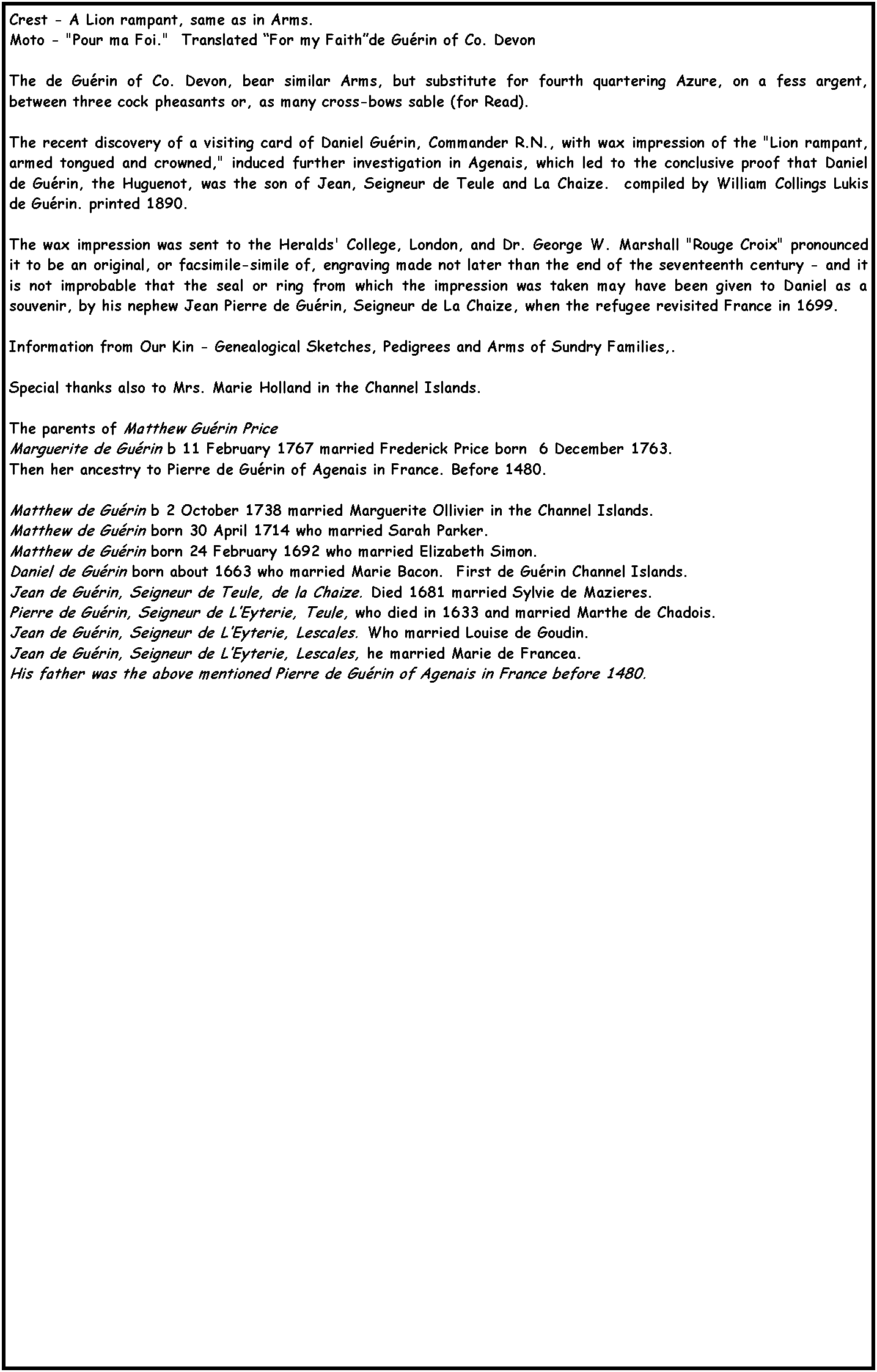 Text Box: Crest - A Lion rampant, same as in Arms.Moto - "Pour ma Foi."  Translated �For my Faith�de Gu�rin of Co. DevonThe de Gu�rin of Co. Devon, bear similar Arms, but substitute for fourth quartering Azure, on a fess argent, between three cock pheasants or, as many cross-bows sable (for Read).The recent discovery of a visiting card of Daniel Gu�rin, Commander R.N., with wax impression of the "Lion rampant, armed tongued and crowned," induced further investigation in Agenais, which led to the conclusive proof that Daniel de Gu�rin, the Huguenot, was the son of Jean, Seigneur de Teule and La Chaize.  compiled by William Collings Lukis de Gu�rin. printed 1890.The wax impression was sent to the Heralds' College, London, and Dr. George W. Marshall "Rouge Croix" pronounced it to be an original, or facsimile-simile of, engraving made not later than the end of the seventeenth century - and it is not improbable that the seal or ring from which the impression was taken may have been given to Daniel as a souvenir, by his nephew Jean Pierre de Gu�rin, Seigneur de La Chaize, when the refugee revisited France in 1699.Information from Our Kin - Genealogical Sketches, Pedigrees and Arms of Sundry Families,.Special thanks also to Mrs. Marie Holland in the Channel Islands.The parents of Matthew Gu�rin Price Marguerite de Gu�rin b 11 February 1767 married Frederick Price born  6 December 1763.Then her ancestry to Pierre de Gu�rin of Agenais in France. Before 1480.Matthew de Gu�rin b 2 October 1738 married Marguerite Ollivier in the Channel Islands.Matthew de Gu�rin born 30 April 1714 who married Sarah Parker.Matthew de Gu�rin born 24 February 1692 who married Elizabeth Simon.Daniel de Gu�rin born about 1663 who married Marie Bacon.  First de Gu�rin Channel Islands.Jean de Gu�rin, Seigneur de Teule, de la Chaize. Died 1681 married Sylvie de Mazieres.Pierre de Gu�rin, Seigneur de L�Eyterie, Teule, who died in 1633 and married Marthe de Chadois.Jean de Gu�rin, Seigneur de L�Eyterie, Lescales. Who married Louise de Goudin.Jean de Gu�rin, Seigneur de L�Eyterie, Lescales, he married Marie de Francea.  His father was the above mentioned Pierre de Gu�rin of Agenais in France before 1480.