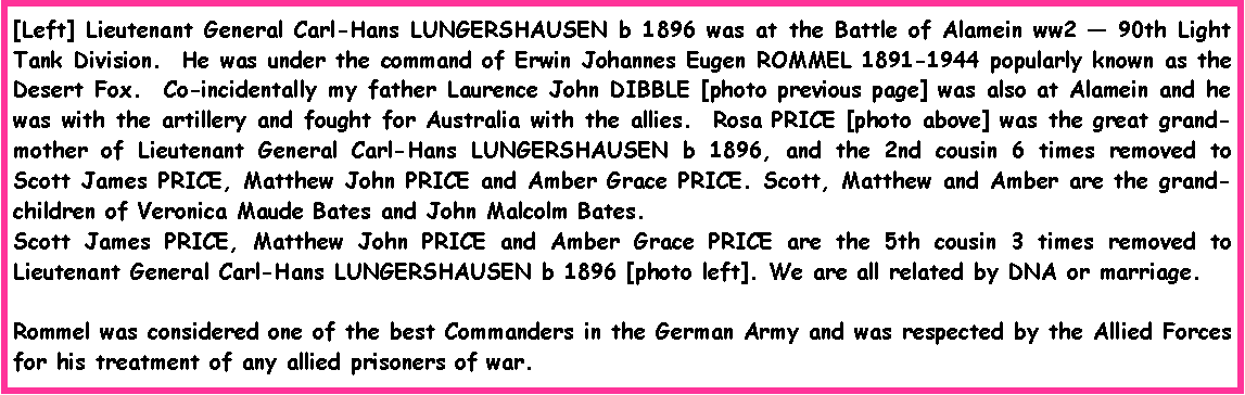 Text Box: [Left] Lieutenant General Carl-Hans LUNGERSHAUSEN b 1896 was at the Battle of Alamein ww2 � 90th Light Tank Division.  He was under the command of Erwin Johannes Eugen ROMMEL 1891-1944 popularly known as the Desert Fox.  Co-incidentally my father Laurence John DIBBLE [photo previous page] was also at Alamein and he was with the artillery and fought for Australia with the allies.  Rosa PRICE [photo above] was the great grand-mother of Lieutenant General Carl-Hans LUNGERSHAUSEN b 1896, and the 2nd cousin 6 times removed to Scott James PRICE, Matthew John PRICE and Amber Grace PRICE. Scott, Matthew and Amber are the grand-children of Veronica Maude Bates and John Malcolm Bates.  Scott James PRICE, Matthew John PRICE and Amber Grace PRICE are the 5th cousin 3 times removed to Lieutenant General Carl-Hans LUNGERSHAUSEN b 1896 [photo left]. We are all related by DNA or marriage.Rommel was considered one of the best Commanders in the German Army and was respected by the Allied Forces for his treatment of any allied prisoners of war.  