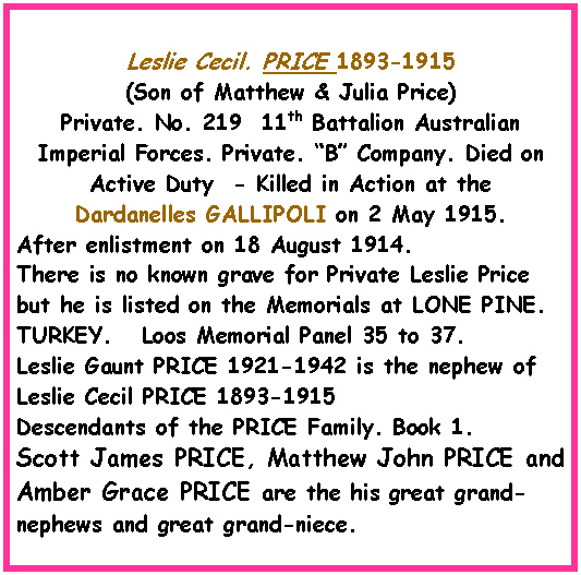 Text Box: Leslie Cecil. PRICE 1893-1915 (Son of Matthew & Julia Price) Private. No. 219  11th Battalion Australian Imperial Forces. Private. �B� Company. Died on Active Duty  - Killed in Action at the  Dardanelles GALLIPOLI on 2 May 1915.After enlistment on 18 August 1914.There is no known grave for Private Leslie Price but he is listed on the Memorials at LONE PINE. TURKEY.   Loos Memorial Panel 35 to 37.Leslie Gaunt PRICE 1921-1942 is the nephew of Leslie Cecil PRICE 1893-1915Descendants of the PRICE Family. Book 1.Scott James PRICE, Matthew John PRICE and Amber Grace PRICE are the his great grand-nephews and great grand-niece.