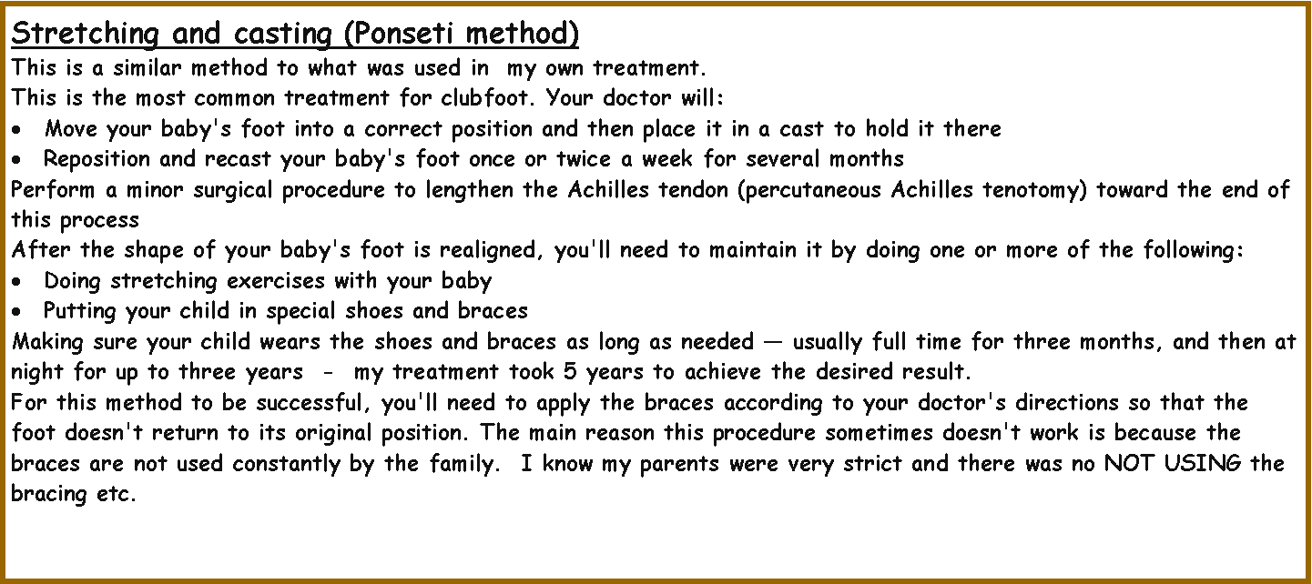 Text Box: Stretching and casting (Ponseti method)  This is a similar method to what was used in  my own treatment.This is the most common treatment for clubfoot. Your doctor will:Move your baby's foot into a correct position and then place it in a cast to hold it thereReposition and recast your baby's foot once or twice a week for several monthsPerform a minor surgical procedure to lengthen the Achilles tendon (percutaneous Achilles tenotomy) toward the end of this processAfter the shape of your baby's foot is realigned, you'll need to maintain it by doing one or more of the following:Doing stretching exercises with your babyPutting your child in special shoes and bracesMaking sure your child wears the shoes and braces as long as needed � usually full time for three months, and then at night for up to three years  -  my treatment took 5 years to achieve the desired result.For this method to be successful, you'll need to apply the braces according to your doctor's directions so that the foot doesn't return to its original position. The main reason this procedure sometimes doesn't work is because the braces are not used constantly by the family.  I know my parents were very strict and there was no NOT USING the bracing etc.
