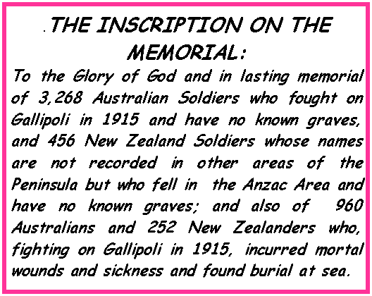 Text Box: .THE INSCRIPTION ON THE MEMORIAL: To the Glory of God and in lasting memorial of 3,268 Australian Soldiers who fought on Gallipoli in 1915 and have no known graves, and 456 New Zealand Soldiers whose names are not recorded in other areas of the Peninsula but who fell in  the Anzac Area and have no known graves; and also of  960 Australians and 252 New Zealanders who, fighting on Gallipoli in 1915, incurred mortal wounds and sickness and found burial at sea.