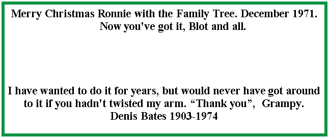 Text Box: Merry Christmas Ronnie with the Family Tree. December 1971.      Now you've got it, Blot and all.I have wanted to do it for years, but would never have got around to it if you hadn't twisted my arm. �Thank you�,  Grampy.  Denis Bates 1903-1974