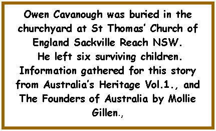 Text Box: Owen Cavanough was buried in the churchyard at St Thomas� Church of England Sackville Reach NSW. He left six surviving children.Information gathered for this story from Australia�s Heritage Vol.1., and The Founders of Australia by Mollie Gillen., 