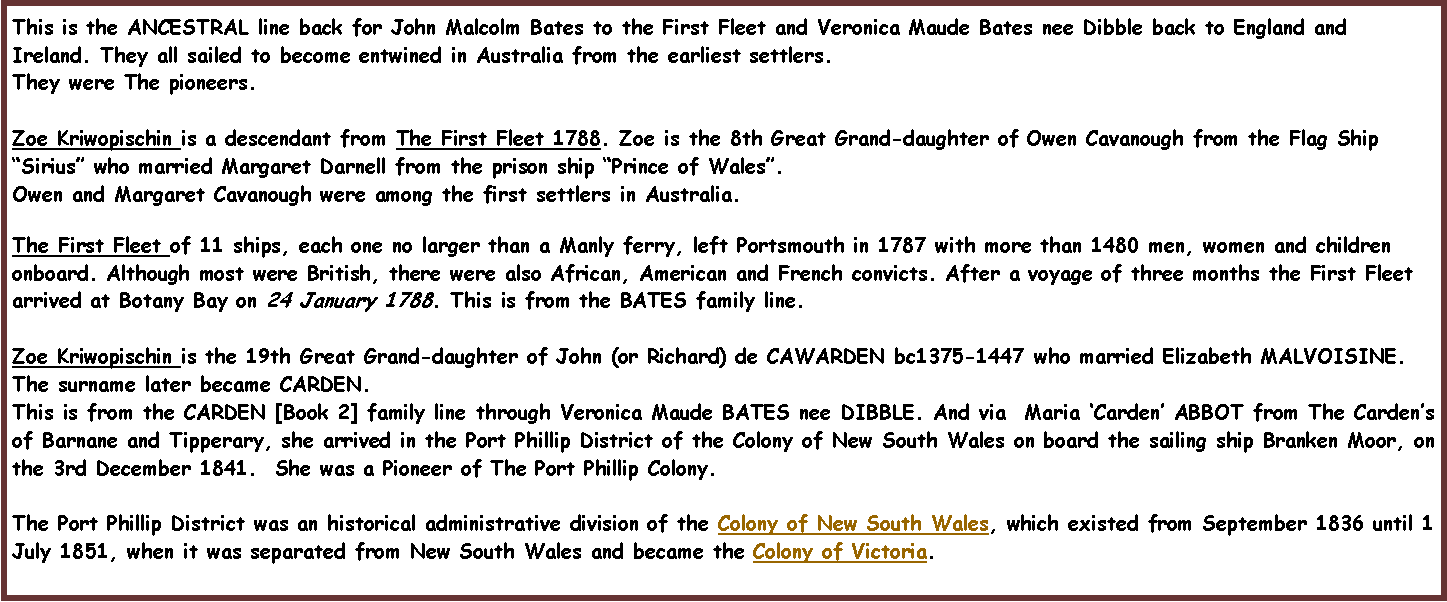 Text Box: This is the ANCESTRAL line back for John Malcolm Bates to the First Fleet and Veronica Maude Bates nee Dibble back to England and Ireland. They all sailed to become entwined in Australia from the earliest settlers. They were The pioneers.Zoe Kriwopischin is a descendant from The First Fleet 1788. Zoe is the 8th Great Grand-daughter of Owen Cavanough from the Flag Ship �Sirius� who married Margaret Darnell from the prison ship �Prince of Wales�. Owen and Margaret Cavanough were among the first settlers in Australia.The First Fleet of 11 ships, each one no larger than a Manly ferry, left Portsmouth in 1787 with more than 1480 men, women and children onboard. Although most were British, there were also African, American and French convicts. After a voyage of three months the First Fleet arrived at Botany Bay on 24 January 1788. This is from the BATES family line.Zoe Kriwopischin is the 19th Great Grand-daughter of John (or Richard) de CAWARDEN bc1375-1447 who married Elizabeth MALVOISINE. The surname later became CARDEN.  This is from the CARDEN [Book 2] family line through Veronica Maude BATES nee DIBBLE. And via  Maria �Carden� ABBOT from The Carden�s of Barnane and Tipperary, she arrived in the Port Phillip District of the Colony of New South Wales on board the sailing ship Branken Moor, on the 3rd December 1841.  She was a Pioneer of The Port Phillip Colony.The Port Phillip District was an historical administrative division of the Colony of New South Wales, which existed from September 1836 until 1 July 1851, when it was separated from New South Wales and became the Colony of Victoria.