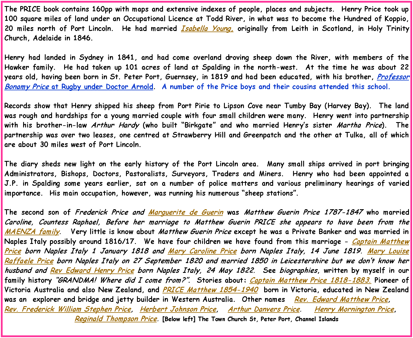 Text Box: The PRICE book contains 160pp with maps and extensive indexes of people, places and subjects.  Henry Price took up 100 square miles of land under an Occupational Licence at Todd River, in what was to become the Hundred of Koppio, 20 miles north of Port Lincoln.  He had married Isabella Young, originally from Leith in Scotland, in Holy Trinity Church, Adelaide in 1846.Henry had landed in Sydney in 1841, and had come overland droving sheep down the River, with members of the Hawker family.  He had taken up 101 acres of land at Spalding in the north-west.  At the time he was about 22 years old, having been born in St. Peter Port, Guernsey, in 1819 and had been educated, with his brother, Professor Bonamy Price at Rugby under Doctor Arnold.  A number of the Price boys and their cousins attended this school.Records show that Henry shipped his sheep from Port Pirie to Lipson Cove near Tumby Bay (Harvey Bay).  The land was rough and hardships for a young married couple with four small children were many.  Henry went into partnership with his brother-in-law Arthur Hardy (who built �Birkgate� and who married Henry�s sister Martha Price).  The partnership was over two leases, one centred at Strawberry Hill and Greenpatch and the other at Tulka, all of which are about 30 miles west of Port Lincoln.The diary sheds new light on the early history of the Port Lincoln area.  Many small ships arrived in port bringing Administrators, Bishops, Doctors, Pastoralists, Surveyors, Traders and Miners.  Henry who had been appointed a J.P. in Spalding some years earlier, sat on a number of police matters and various preliminary hearings of varied importance.  His main occupation, however, was running his numerous �sheep stations�.The second son of Frederick Price and Marguerite de Guerin was Matthew Guerin Price 1787-1847 who married Caroline, Countess Raphael, Before her marriage to Matthew Guerin PRICE she appears to have been from the MAENZA family.   Very little is know about Matthew Guerin Price except he was a Private Banker and was married in Naples Italy possibly around 1816/17.  We have four children we have found from this marriage - Captain Matthew Price born Naples Italy 1 January 1818 and Mary Caroline Price born Naples Italy, 14 June 1819. Mary Louise Raffaele Price born Naples Italy on 27 September 1820 and married 1850 in Leicestershire but we don�t know her husband and Rev Edward Henry Price born Naples Italy, 24 May 1822.  See biographies, written by myself in our family history �GRANDMA! Where did I come from?�.  Stories about: Captain Matthew Price 1818-1883. Pioneer of Victoria Australia and also New Zealand, and PRICE Matthew 1854-1940  born in Victoria, educated in New Zealand was an  explorer and bridge and jetty builder in Western Australia.  Other names   Rev. Edward Matthew Price, Rev. Frederick William Stephen Price,  Herbert Johnson Price,   Arthur Danvers Price.    Henry Mornington Price,  Reginald Thompson Price. [Below left] The Town Church St, Peter Port, Channel Islands