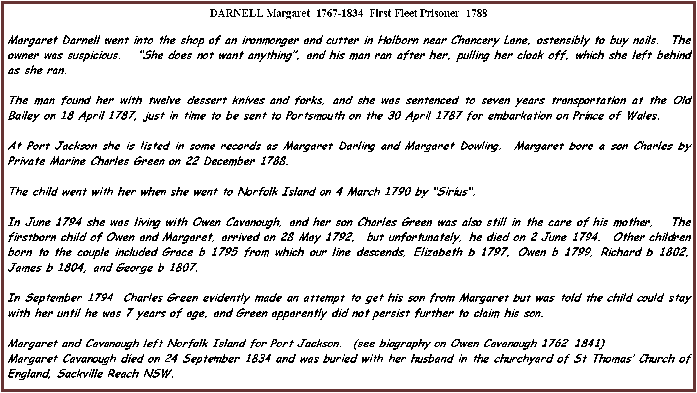 Text Box: DARNELL Margaret  1767-1834  First Fleet Prisoner  1788Margaret Darnell went into the shop of an ironmonger and cutter in Holborn near Chancery Lane, ostensibly to buy nails.  The owner was suspicious.   �She does not want anything�, and his man ran after her, pulling her cloak off, which she left behind as she ran.The man found her with twelve dessert knives and forks, and she was sentenced to seven years transportation at the Old Bailey on 18 April 1787, just in time to be sent to Portsmouth on the 30 April 1787 for embarkation on Prince of Wales.At Port Jackson she is listed in some records as Margaret Darling and Margaret Dowling.  Margaret bore a son Charles by Private Marine Charles Green on 22 December 1788.The child went with her when she went to Norfolk Island on 4 March 1790 by �Sirius�.  In June 1794 she was living with Owen Cavanough, and her son Charles Green was also still in the care of his mother,   The firstborn child of Owen and Margaret, arrived on 28 May 1792,  but unfortunately, he died on 2 June 1794.  Other children born to the couple included Grace b 1795 from which our line descends, Elizabeth b 1797, Owen b 1799, Richard b 1802, James b 1804, and George b 1807.In September 1794  Charles Green evidently made an attempt to get his son from Margaret but was told the child could stay with her until he was 7 years of age, and Green apparently did not persist further to claim his son.Margaret and Cavanough left Norfolk Island for Port Jackson.  (see biography on Owen Cavanough 1762-1841)Margaret Cavanough died on 24 September 1834 and was buried with her husband in the churchyard of St Thomas� Church of England, Sackville Reach NSW.