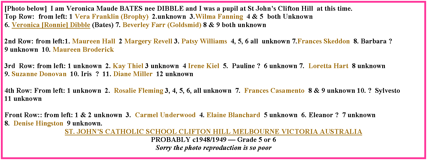 Text Box: [Photo below]  I am Veronica Maude BATES nee DIBBLE and I was a pupil at St John�s Clifton Hill  at this time.Top Row:  from left: 1 Vera Franklin (Brophy)  2.unknown  3.Wilma Fanning  4 & 5  both Unknown  6. Veronica [Ronnie] Dibble (Bates) 7. Beverley Farr (Goldsmid) 8 & 9 both unknown2nd Row: from left:1. Maureen Hall  2 Margery Revell 3. Patsy Williams  4, 5, 6 all  unknown 7.Frances Skeddon  8. Barbara ?  9 unknown  10. Maureen Broderick3rd  Row: from left: 1 unknown  2. Kay Thiel 3 unknown  4 Irene Kiel  5.  Pauline ?  6 unknown 7.  Loretta Hart  8 unknown  9. Suzanne Donovan  10. Iris  ?  11. Diane Miller  12 unknown4th Row: From left: 1 unknown  2.  Rosalie Fleming 3, 4, 5, 6, all unknown  7.  Frances Casamento  8 & 9 unknown 10. ?  Sylvesto  11 unknownFront Row:: from left: 1 & 2 unknown  3.  Carmel Underwood  4. Elaine Blanchard  5 unknown  6. Eleanor ?  7 unknown  8.  Denise Hingston  9 unknown.ST. JOHN�S CATHOLIC SCHOOL CLIFTON HILL MELBOURNE VICTORIA AUSTRALIA PROBABLY c1948/1949 � Grade 5 or 6Sorry the photo reproduction is so poor