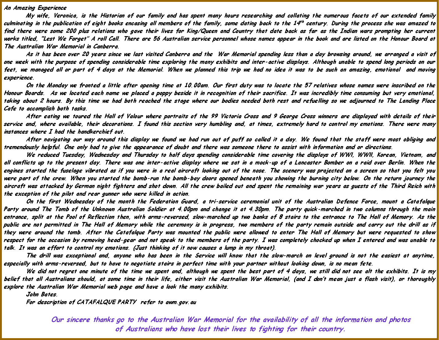 Text Box: An Amazing ExperienceMy wife, Veronica, is the Historian of our family and has spent many hours researching and collating the numerous facets of our extended family culminating in the publication of eight books encasing all members of the family, some dating back to the 14th century. During the process she was amazed to find there were some 200 plus relations who gave their lives for King/Queen and Country that date back as far as the Indian wars prompting her current works titled, �Lest We Forget� A roll Call. There are 56 Australian service personnel whose names appear in the book and are listed on the Honour Board at The Australian War Memorial in Canberra.As it has been over 20 years since we last visited Canberra and the  War Memorial spending less than a day browsing around, we arranged a visit of one week with the purpose of spending considerable time exploring the many exhibits and inter-active displays. Although unable to spend long periods on our feet, we managed all or part of 4 days at the Memorial. When we planned this trip we had no idea it was to be such an amazing, emotional  and moving experience.On the Monday we fronted a little after opening time at 10.00am. Our first duty was to locate the 57 relatives whose names were inscribed on the Honour Boards.  As we located each name we placed a poppy beside it in recognition of their sacrifice. It was incredibly time consuming but very emotional, taking about 2 hours. By this time we had both reached the stage where our bodies needed both rest and refuelling so we adjourned to The Landing Place Cafe to accomplish both tasks.After eating we toured the Hall of Valour where portraits of the 99 Victoria Cross and 9 George Cross winners are displayed with details of their service and, where available, their decorations. I found this section very humbling and, at times, extremely hard to control my emotions. There were many instances where I had the handkerchief out.After navigating our way around this display we found we had run out of puff so called it a day. We found that the staff were most obliging and tremendously helpful. One only had to give the appearance of doubt and there was someone there to assist with information and or directions.We reduced Tuesday, Wednesday and Thursday to half days spending considerable time covering the displays of WWl, WWll, Korean, Vietnam, and all conflicts up to the present day. There was one inter-active display where we sat in a mock-up of a Lancaster Bomber on a raid over Berlin. When the engines started the fuselage vibrated as if you were in a real aircraft looking out of the nose. The scenery was projected on a screen so that you felt you were part of the crew. When you started the bomb-run the bomb-bay doors opened beneath you showing the burning city below. On the return journey the aircraft was attacked by German night fighters and shot down. All the crew bailed out and spent the remaining war years as guests of the Third Reich with the exception of the pilot and rear gunner who were killed in action.  On the first Wednesday of the month the Federation Guard, a tri-service ceremonial unit of the Australian Defence Force, mount a Catafalque Party around The Tomb of the Unknown Australian Soldier at 4.00pm and change it at 4.30pm. The party quick-marched in two columns through the main entrance, split at the Pool of Reflection then, with arms-reversed, slow-marched up two banks of 8 stairs to the entrance to The Hall of Memory. As the public are not permitted in The Hall of Memory while the ceremony is in progress, two members of the party remain outside and carry out the drill as if they were around the tomb. After the Catafalque Party was mounted the public were allowed to enter The Hall of Memory but were requested to show respect for the occasion by removing head-gear and not speak to the members of the party. I was completely chocked up when I entered and was unable to talk. It was an effort to control my emotions. (Just thinking of it now causes a lump in my throat).The drill was exceptional and, anyone who has been in the Service will know that the slow-march on level ground is not the easiest at anytime, especially with arms-reversed, but to have to negotiate stairs in perfect time with your partner without looking down, is no mean fete. We did not regret one minute of the time we spent and, although we spent the best part of 4 days, we still did not see alt the exhibits. It is my belief that all Australians should, at some time in their life, either visit the Australian War Memorial, (and I don�t mean just a flash visit), or thoroughly explore the Australian War Memorial web page and have a look the many exhibits.	John Bates. For description of CATAFALQUE PARTY  refer to awm.gov.au Our sincere thanks go to the Australian War Memorial for the availability of all the information and photosof Australians who have lost their lives to fighting for their country.