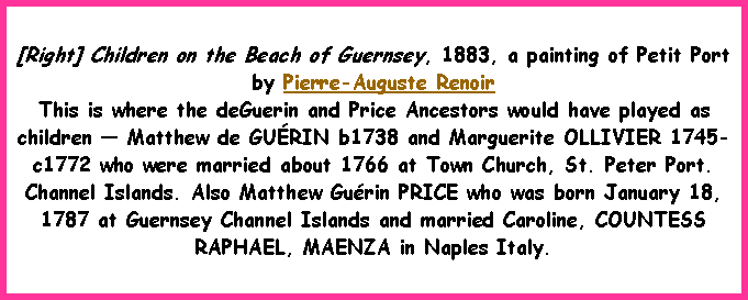 Text Box: [Right] Children on the Beach of Guernsey, 1883, a painting of Petit Port by Pierre-Auguste RenoirThis is where the deGuerin and Price Ancestors would have played as children � Matthew de GU�RIN b1738 and Marguerite OLLIVIER 1745-c1772 who were married about 1766 at Town Church, St. Peter Port. Channel Islands. Also Matthew Gu�rin PRICE who was born January 18, 1787 at Guernsey Channel Islands and married Caroline, COUNTESS RAPHAEL, MAENZA in Naples Italy. 