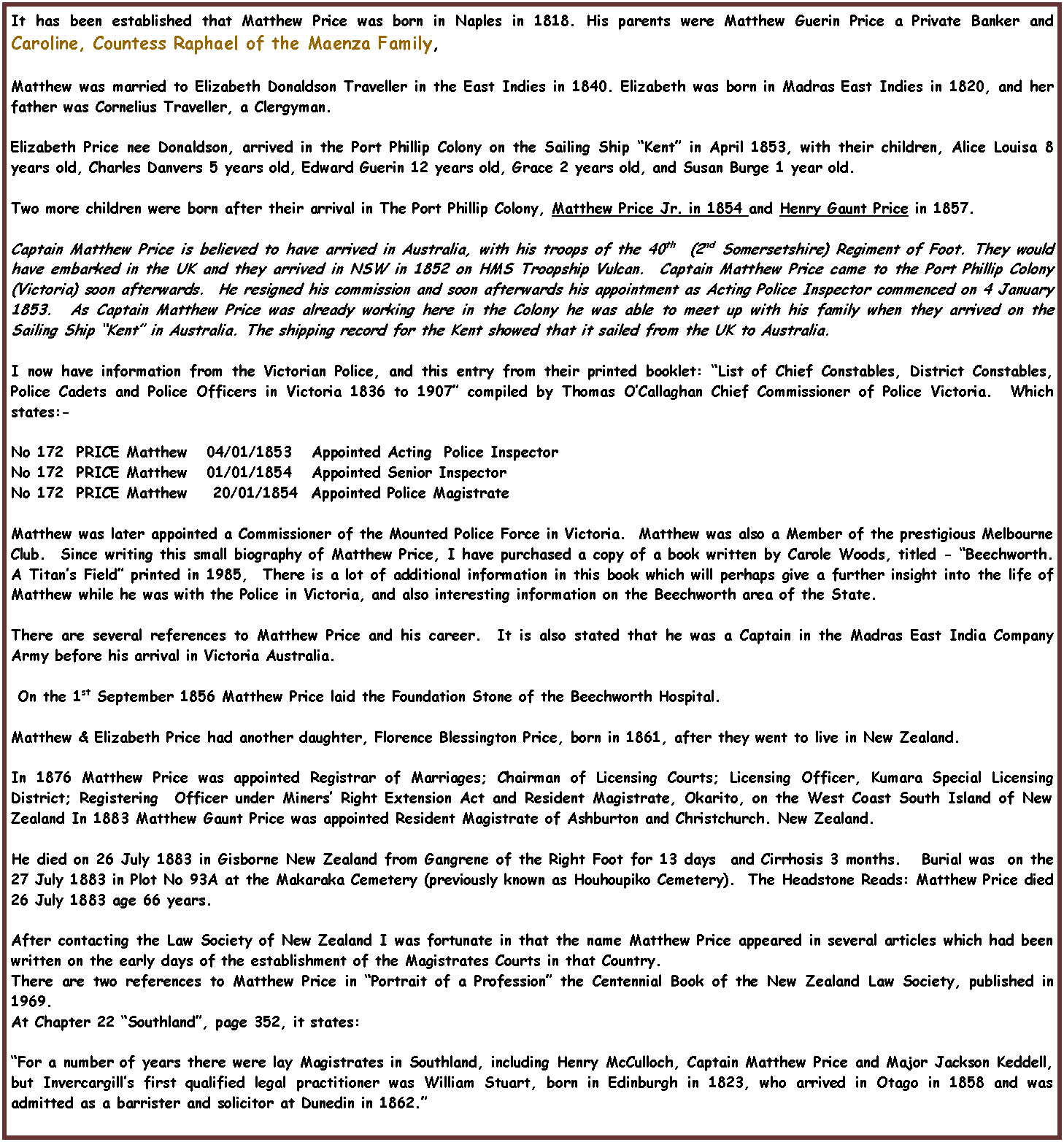 Text Box: It has been established that Matthew Price was born in Naples in 1818. His parents were Matthew Guerin Price a Private Banker and Caroline, Countess Raphael of the Maenza Family, Matthew was married to Elizabeth Donaldson Traveller in the East Indies in 1840. Elizabeth was born in Madras East Indies in 1820, and her father was Cornelius Traveller, a Clergyman. Elizabeth Price nee Donaldson, arrived in the Port Phillip Colony on the Sailing Ship �Kent� in April 1853, with their children, Alice Louisa 8 years old, Charles Danvers 5 years old, Edward Guerin 12 years old, Grace 2 years old, and Susan Burge 1 year old.Two more children were born after their arrival in The Port Phillip Colony, Matthew Price Jr. in 1854 and Henry Gaunt Price in 1857. Captain Matthew Price is believed to have arrived in Australia, with his troops of the 40th  (2nd Somersetshire) Regiment of Foot. They would have embarked in the UK and they arrived in NSW in 1852 on HMS Troopship Vulcan.  Captain Matthew Price came to the Port Phillip Colony (Victoria) soon afterwards.  He resigned his commission and soon afterwards his appointment as Acting Police Inspector commenced on 4 January 1853.  As Captain Matthew Price was already working here in the Colony he was able to meet up with his family when they arrived on the Sailing Ship �Kent� in Australia. The shipping record for the Kent showed that it sailed from the UK to Australia.I now have information from the Victorian Police, and this entry from their printed booklet: �List of Chief Constables, District Constables, Police Cadets and Police Officers in Victoria 1836 to 1907� compiled by Thomas O�Callaghan Chief Commissioner of Police Victoria.  Which states:-No 172  PRICE Matthew   04/01/1853   Appointed Acting  Police InspectorNo 172  PRICE Matthew   01/01/1854   Appointed Senior InspectorNo 172  PRICE Matthew    20/01/1854  Appointed Police MagistrateMatthew was later appointed a Commissioner of the Mounted Police Force in Victoria.  Matthew was also a Member of the prestigious Melbourne Club.  Since writing this small biography of Matthew Price, I have purchased a copy of a book written by Carole Woods, titled - �Beechworth. A Titan�s Field� printed in 1985,  There is a lot of additional information in this book which will perhaps give a further insight into the life of Matthew while he was with the Police in Victoria, and also interesting information on the Beechworth area of the State.There are several references to Matthew Price and his career.  It is also stated that he was a Captain in the Madras East India Company Army before his arrival in Victoria Australia.  On the 1st September 1856 Matthew Price laid the Foundation Stone of the Beechworth Hospital. Matthew & Elizabeth Price had another daughter, Florence Blessington Price, born in 1861, after they went to live in New Zealand. In 1876 Matthew Price was appointed Registrar of Marriages; Chairman of Licensing Courts; Licensing Officer, Kumara Special Licensing District; Registering  Officer under Miners� Right Extension Act and Resident Magistrate, Okarito, on the West Coast South Island of New Zealand In 1883 Matthew Gaunt Price was appointed Resident Magistrate of Ashburton and Christchurch. New Zealand.He died on 26 July 1883 in Gisborne New Zealand from Gangrene of the Right Foot for 13 days  and Cirrhosis 3 months.   Burial was  on the 27 July 1883 in Plot No 93A at the Makaraka Cemetery (previously known as Houhoupiko Cemetery).  The Headstone Reads: Matthew Price died 26 July 1883 age 66 years. After contacting the Law Society of New Zealand I was fortunate in that the name Matthew Price appeared in several articles which had been written on the early days of the establishment of the Magistrates Courts in that Country.There are two references to Matthew Price in �Portrait of a Profession� the Centennial Book of the New Zealand Law Society, published in 1969.At Chapter 22 �Southland�, page 352, it states:�For a number of years there were lay Magistrates in Southland, including Henry McCulloch, Captain Matthew Price and Major Jackson Keddell, but Invercargill�s first qualified legal practitioner was William Stuart, born in Edinburgh in 1823, who arrived in Otago in 1858 and was admitted as a barrister and solicitor at Dunedin in 1862.�