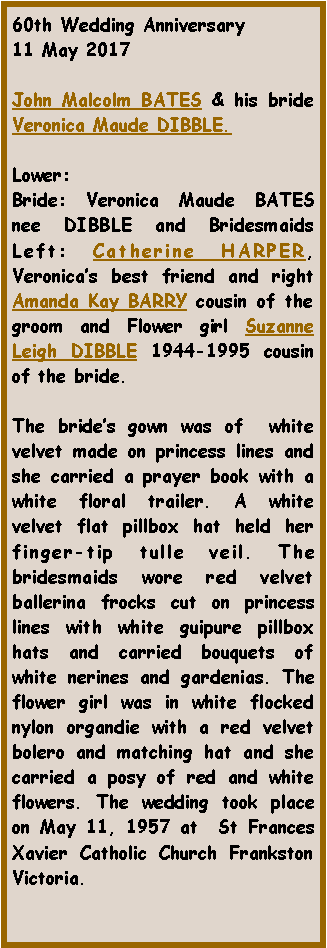 Text Box: 60th Wedding Anniversary11 May 2017John Malcolm BATES & his bride Veronica Maude DIBBLE.Lower: Bride: Veronica Maude BATES nee DIBBLE and Bridesmaids Left: Catherine HARPER, Veronica�s best friend and right Amanda Kay BARRY cousin of the groom and Flower girl Suzanne Leigh DIBBLE 1944-1995 cousin of the bride.The bride�s gown was of  white velvet made on princess lines and she carried a prayer book with a white floral trailer. A white velvet flat pillbox hat held her finger-tip tulle veil. The bridesmaids wore red velvet ballerina frocks cut on princess lines with white guipure pillbox hats and carried bouquets of white nerines and gardenias. The flower girl was in white flocked nylon organdie with a red velvet bolero and matching hat and she carried a posy of red and white flowers. The wedding took place on May 11, 1957 at  St Frances Xavier Catholic Church Frankston Victoria.