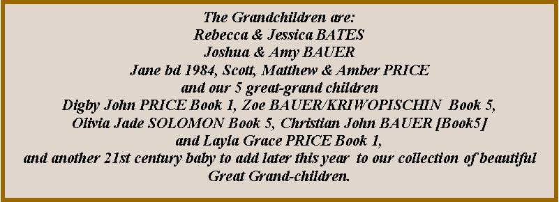 Text Box: The 8 Grand Children :Rebecca & Jessica BATES Joshua & Amy BAUERJane bd 1984, Scott, Matthew & Amber PRICE8 Great-Grand Children:Digby John PRICE  & Orla Brianne PRICE Book 1, 5.Layla Grace PRICE Book 1, 5.Zoe BAUER/KRIWOPISCHIN  Book 5,Olivia Jade SOLOMON Book 5, Christian John BAUER  Book 5 Isabella June  McALARY  Book 5Paige MacKenzie PRICE Book 1, 5