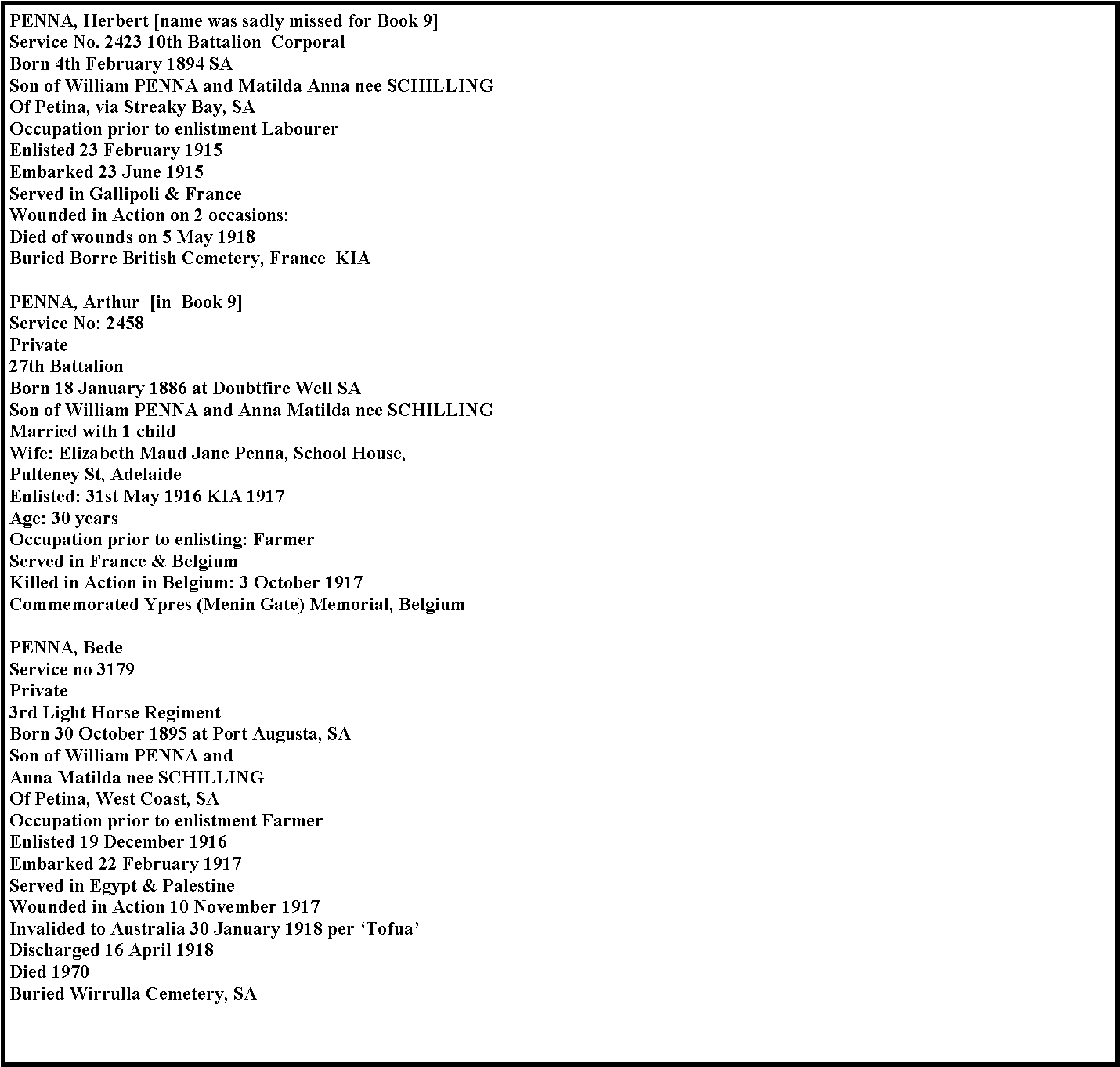 Text Box: PENNA, Herbert [name was sadly missed for Book 9]Service No. 2423 10th Battalion  CorporalBorn 4th February 1894 SASon of William PENNA and Matilda Anna nee SCHILLING
Of Petina, via Streaky Bay, SA
Occupation prior to enlistment Labourer
Enlisted 23 February 1915
Embarked 23 June 1915
Served in Gallipoli & France
Wounded in Action on 2 occasions: 
Died of wounds on 5 May 1918 
Buried Borre British Cemetery, France  KIA
PENNA, Arthur&nbsp;&nbsp;[in  Book 9]Service No: 2458&nbsp;
Private
27th Battalion
Born 18 January 1886 at Doubtfire Well SA&nbsp;
Son of William PENNA and Anna Matilda nee SCHILLING
Married with 1 child&nbsp;
Wife: Elizabeth Maud Jane Penna, School House, Pulteney St, Adelaide&nbsp;&nbsp;
Enlisted: 31st May 1916 KIA 1917
Age: 30 years 
Occupation prior to enlisting: Farmer 
Served in France & Belgium 
Killed in Action in Belgium: 3 October 1917 
Commemorated Ypres (Menin Gate) Memorial, BelgiumPENNA, BedeService no 3179
Private
3rd Light Horse Regiment
Born 30 October 1895 at Port Augusta, SA
Son of William PENNA and Anna Matilda nee SCHILLING
Of Petina, West Coast, SA
Occupation prior to enlistment Farmer
Enlisted 19 December 1916
Embarked 22 February 1917
Served in Egypt & Palestine
Wounded in Action 10 November 1917
Invalided to Australia 30 January 1918 per �Tofua�
Discharged 16 April 1918
Died 1970
Buried Wirrulla Cemetery, SA 