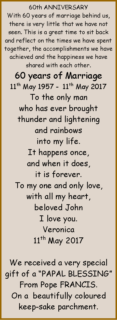 Text Box: 60th ANNIVERSARYWith 60 years of marriage behind us, there is very little that we have not seen. This is a great time to sit back and reflect on the times we have spent together, the accomplishments we have achieved and the happiness we have shared with each other.60 years of Marriage11th May 1957 -  11th May 2017To the only manwho has ever broughtthunder and lighteningand rainbowsinto my life.It happens once,and when it does,it is forever.To my one and only love,with all my heart,beloved JohnI love you.Veronica11th May 2017 We received a very special gift of a �PAPAL BLESSING�From Pope FRANCIS.On a  beautifully coloured keep-sake parchment.