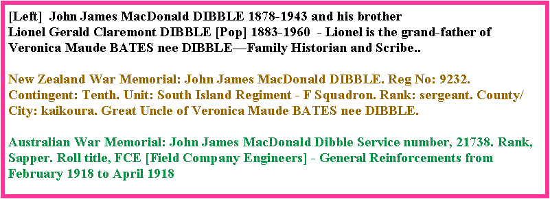 Text Box: [Left]  John James MacDonald DIBBLE 1878-1943 and his brother Lionel Gerald Claremont DIBBLE [Pop] 1883-1960  - Lionel is the grand-father of Veronica Maude BATES nee DIBBLE�Family Historian and Scribe..New Zealand War Memorial: John James MacDonald DIBBLE. Reg No: 9232. Contingent: Tenth. Unit: South Island Regiment - F Squadron. Rank: sergeant. County/City: kaikoura. Great Uncle of Veronica Maude BATES nee DIBBLE.Australian War Memorial: John James MacDonald Dibble Service number, 21738. Rank, Sapper. Roll title, FCE [Field Company Engineers] - General Reinforcements from February 1918 to April 1918  