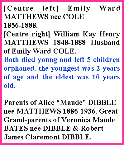 Text Box: [Centre left] Emily Ward MATTHEWS nee COLE 1856-1888.[Centre right] William Kay Henry MATTHEWS 1848-1888 Husband of Emily Ward COLE.Both died young and left 5 children orphaned, the youngest was 2 years of age and the eldest was 10 years old. Parents of Alice �Maude� DIBBLE nee MATTHEWS 1886-1936. Great Grand-parents of Veronica Maude BATES nee DIBBLE & Robert James Claremont DIBBLE.