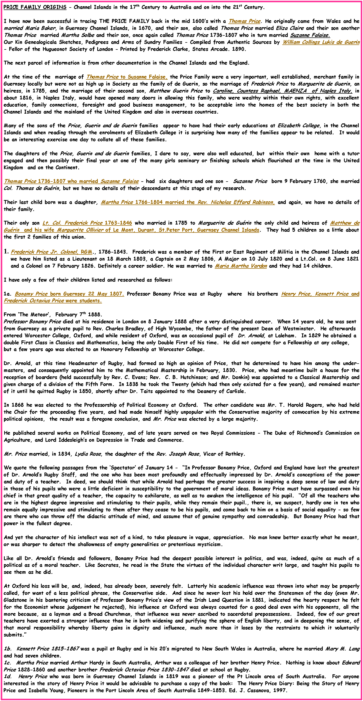Text Box: PRICE FAMILY ORIGINS - Channel Islands in the 17th Century to Australia and on into the 21st Century. I have now been successful in tracing THE PRICE FAMILY back in the mid 1600�s with a Thomas Price. He originally came from Wales and he married Maria Baker, in Guernsey Channel Islands, in 1670, and their son, also called Thomas Price married Eliza Claire and their son another Thomas Price  married Martha Solbe and their son, once again called Thomas Price 1736-1807 who in turn married Suzanne Falaise.   Our Kin Genealogicala Sketches, Pedigrees and Arms of Sundry Families - Compiled from Authentic Sources by William Collings Lukis de Guerin - Fellor of the Hugueonot Society of London - Printed by Frederick Clarke, States Arcade. 1890.The next parcel of information is from other documentation in the Channel Islands and the England.At the time of the  marriage of Thomas Price to Susanne Falaise, the Price Family were a very important, well established, merchant family in Guernsey locally but were not as high up in Society as the family of de Guerin, so the marriage of Frederick Price to Marguerite de Guerin, an heiress, in 1785, and the marriage of their second son, Matthew Guerin Price to Caroline, Countess Raphael, MAENZA  of Naples Italy, in about 1816, in Naples Italy, would have opened many doors in allowing this family, who were wealthy within their own rights, with excellent education, family connections, foresight and good business management, to be acceptable into the homes of the best society in both the Channel Islands and the mainland of the United Kingdom and also in overseas countries. Many of the sons of the Price, Guerin and de Guerin families  appear to have had their early educations at Elizabeth College, in the Channel Islands and when reading through the enrolments of Elizabeth College it is surprising how many of the families appear to be related.  It would be an interesting exercise one day to collate all of these families.The daughters of the Price, Guerin and de Guerin families, I dare to say, were also well educated, but  within their own  home with a tutor engaged and then possibly their final year at one of the many girls seminary or finishing schools which flourished at the time in the United Kingdom  and on the Continent.Thomas Price 1736-1807 who married Suzanne Falaise - had  six daughters and one son -  Suzanne Price  born 9 February 1760, she married Col. Thomas de Gu�rin, but we have no details of their descendants at this stage of my research.Their last child born was a daughter, Martha Price 1766-1804 married the Rev. Nicholas Effard Robinson, and again, we have no details of their family.Their only son Lt. Col. Frederick Price 1763-1846 who married in 1785 to Marguerite de Gu�rin the only child and heiress of Matthew de Gu�rin  and his wife Marguerite Ollivier of Le Mont, Durant, St.Peter Port, Guernsey Channel Islands.  They had 5 children so a little about the first 2 families of this union.Frederick Price Jr. Colonel, RGM., 1786-1843.  Frederick was a member of the First or East Regiment of Militia in the Channel Islands and we have him listed as a Lieutenant on 18 March 1803, a Captain on 2 May 1806, A Major on 10 July 1820 and a Lt.Col. on 8 June 1821 and a Colonel on 7 February 1826. Definitely a career soldier. He was married to Maria Martha Vardon and they had 14 children.I have only a few of their children listed and researched as follows: 1a. Bonamy Price born Guernsey 22 May 1807. Professor Bonamy Price was at Rugby  where  his brothers Henry Price, Kennett Price and Frederick Octavius Price were students.From �The Meteor�,  February 7th 1888.Professor Bonamy Price died at his residence in London on 8 January 1888 after a very distinguished career.  When 14 years old, he was sent from Guernsey as a private pupil to Rev. Charles Bradley, of High Wycombe, the father of the present Dean of Westminster.  He afterwards entered Worcester College, Oxford, and while resident of Oxford, was an occasional pupil of  Dr. Arnold, at Laleham.  In 1829 he obtained a double First Class in Classics and Mathematics, being the only Double First of his time.  He did not compete for a Fellowship at any college, but a few years ago was elected to an Honorary Fellowship at Worcester College.    Dr. Arnold, at this time Headmaster of Rugby, had formed so high an opinion of Price, that he determined to have him among the under-masters, and consequently appointed him to the Mathematical Mastership in February, 1830.  Price, who had meantime built a house for the reception of boarders (held successfully by Rev. C. Evans; Rev.  C. B. Hutchinson; and Mr. Donkin) was appointed to a Classical Mastership and given charge of a division of the Fifth Form.  In 1838 he took the Twenty (which had then only existed for a few years), and remained master of it until he quitted Rugby in 1850, shortly after Dr. Taits appointed to the Deanery of Carlisle.In 1868 he was elected to the Professorship of Political Economy at Oxford.  The other candidate was Mr. T. Harold Rogers, who had held the Chair for the proceeding five years, and had made himself highly unpopular with the Conservative majority of convocation by his extreme political opinions,  the result was a foregone conclusion, and Mr. Price was elected by a large majority.He published several works on Political Economy, and of late years served on two Royal Commissions - The Duke of Richmond�s Commission on Agriculture, and Lord Iddesleigh�s on Depression in Trade and Commerce.Mr. Price married, in 1834, Lydia Rose, the daughter of the Rev. Joseph Rose, Vicar of Rothley. We quote the following passages from the �Spectator� of January 14 -  �In Professor Bonamy Price, Oxford and England have lost the greatest of Dr. Arnold�s Rugby Staff, and the one who has been most profoundly and effectually impressed by Dr. Arnold�s conceptions of the power and duty of a teacher.  In deed, we should think that while Arnold had perhaps the greater success in inspiring a deep sense of law and duty in those of his pupils who were a little deficient in susceptibility to the government of moral ideas. Bonamy Price must have surpassed even his chief in that great quality of a teacher, the capacity to exhilarate, as well as to awaken the intelligence of his pupil.  �Of all the teachers who are in the highest degree impressive and stimulating to their pupils, while they remain their pupil., there is, we suspect, hardly one in ten who remain equally impressive and stimulating to them after they cease to be his pupils, and come back to him on a basis of social equality - so few are there who can throw off the didactic attitude of mind, and assume that of genuine sympathy and comradeship.  But Bonamy Price had that power in the fullest degree.And yet the character of his intellect was not of a kind, to take pleasure in vague, appreciation.  No man knew better exactly what he meant, or was sharper to detect the shallowness of empty generalities or pretentious mysticism.Like all Dr. Arnold�s friends and followers, Bonamy Price had the deepest possible interest in politics, and was, indeed, quite as much of a political as of a moral teacher.  Like Socrates, he read in the State the virtues of the individual character writ large, and taught his pupils to see them as he did.At Oxford his loss will be, and, indeed, has already been, severely felt.  Latterly his academic influence was thrown into what may be properly called, for want of a less political phrase, the Conservative side.  And since he never lost his hold over the Statesmen of the day (even Mr. Gladstone in his bantering criticism of Professor Bonamy Price�s view of the Irish Land Question in 1881, indicated the hearty respect he felt for the Economist whose judgement he rejected), his influence at Oxford was always counted for a good deal even with his opponents, all the more because, as a layman and a Broad Churchman, that influence was never ascribed to sacerdotal prepossessions.  Indeed, few of our great teachers have exerted a stronger influence than he in both widening and purifying the sphere of English liberty, and in deepening the sense, of that moral responsibility whereby liberty gains in dignity and influence, much more than it loses by the restraints to which it voluntarily submits.�1b.  Kennett Price 1815-1867 was a pupil at Rugby and in his 20�s migrated to New South Wales in Australia, where he married Mary M. Lang and had seven children.1c.  Martha Price married Arthur Hardy in South Australia, Arthur was a colleague of her brother Henry Price.  Nothing is know about Edward  Price 1828-1860 and another brother Frederick Octavius Price 1830-1847 died at school at Rugby.1d.  Henry Price who was born in Guernsey Channel Islands in 1819 was a pioneer of the Pt Lincoln area of South Australia.  For anyone interested in the story of Henry Price it would be advisable to purchase a copy of the book:  The Henry Price Diary: Being the Story of Henry Price and Isabella Young, Pioneers in the Port Lincoln Area of South Australia 1849-1853. Ed. J. Casanova, 1997.