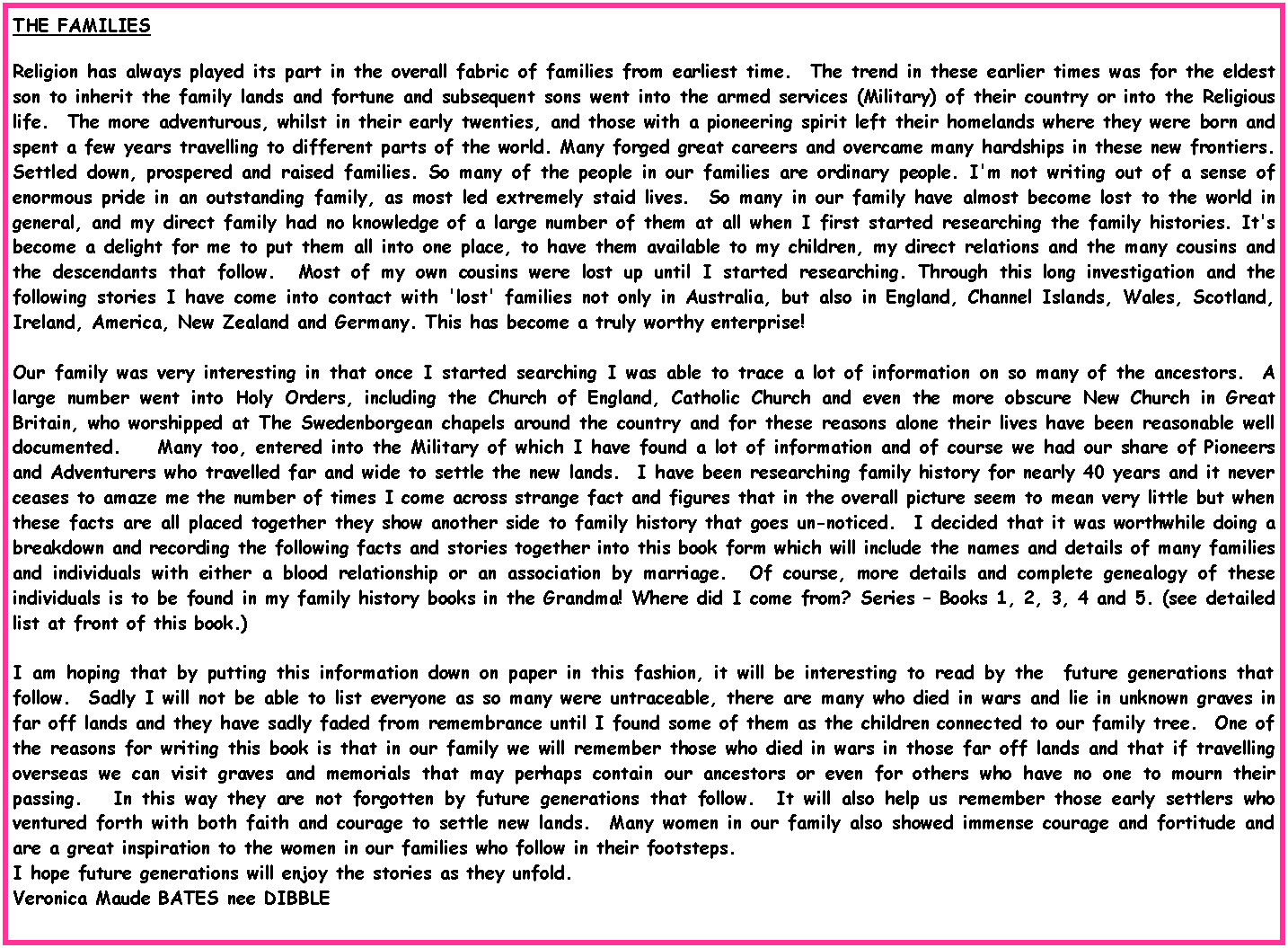 Text Box: THE FAMILIESReligion has always played its part in the overall fabric of families from earliest time.  The trend in these earlier times was for the eldest son to inherit the family lands and fortune and subsequent sons went into the armed services (Military) of their country or into the Religious life.  The more adventurous, whilst in their early twenties, and those with a pioneering spirit left their homelands where they were born and spent a few years travelling to different parts of the world. Many forged great careers and overcame many hardships in these new frontiers. Settled down, prospered and raised families. So many of the people in our families are ordinary people. I'm not writing out of a sense of enormous pride in an outstanding family, as most led extremely staid lives.  So many in our family have almost become lost to the world in general, and my direct family had no knowledge of a large number of them at all when I first started researching the family histories. It's become a delight for me to put them all into one place, to have them available to my children, my direct relations and the many cousins and the descendants that follow.  Most of my own cousins were lost up until I started researching. Through this long investigation and the following stories I have come into contact with 'lost' families not only in Australia, but also in England, Channel Islands, Wales, Scotland, Ireland, America, New Zealand and Germany. This has become a truly worthy enterprise! Our family was very interesting in that once I started searching I was able to trace a lot of information on so many of the ancestors.  A large number went into Holy Orders, including the Church of England, Catholic Church and even the more obscure New Church in Great Britain, who worshipped at The Swedenborgean chapels around the country and for these reasons alone their lives have been reasonable well documented.    Many too, entered into the Military of which I have found a lot of information and of course we had our share of Pioneers and Adventurers who travelled far and wide to settle the new lands.  I have been researching family history for nearly 40 years and it never ceases to amaze me the number of times I come across strange fact and figures that in the overall picture seem to mean very little but when these facts are all placed together they show another side to family history that goes un-noticed.  I decided that it was worthwhile doing a breakdown and recording the following facts and stories together into this book form which will include the names and details of many families and individuals with either a blood relationship or an association by marriage.  Of course, more details and complete genealogy of these individuals is to be found in my family history books in the Grandma! Where did I come from? Series � Books 1, 2, 3, 4 and 5. (see detailed list at front of this book.) I am hoping that by putting this information down on paper in this fashion, it will be interesting to read by the  future generations that follow.  Sadly I will not be able to list everyone as so many were untraceable, there are many who died in wars and lie in unknown graves in far off lands and they have sadly faded from remembrance until I found some of them as the children connected to our family tree.  One of the reasons for writing this book is that in our family we will remember those who died in wars in those far off lands and that if travelling overseas we can visit graves and memorials that may perhaps contain our ancestors or even for others who have no one to mourn their passing.   In this way they are not forgotten by future generations that follow.  It will also help us remember those early settlers who ventured forth with both faith and courage to settle new lands.  Many women in our family also showed immense courage and fortitude and are a great inspiration to the women in our families who follow in their footsteps.I hope future generations will enjoy the stories as they unfold.Veronica Maude BATES nee DIBBLE 