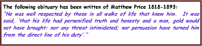 Text Box: The following obituary has been written of Matthew Price 1818-1893:�He was well respected by those in all walks of life that knew him.  It was said, �that his life had personified truth and honesty and a man, gold would not have brought: nor any threat intimidated; nor persuasion have turned him from the direct line of his duty�.�
