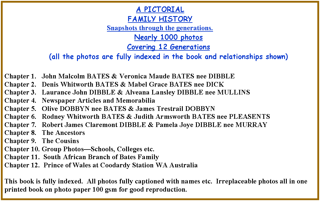 Text Box: A PICTORIALFAMILY HISTORYSnapshots through the generations. Nearly 1000 photos Covering 12 Generations(all the photos are fully indexed in the book and relationships shown)Chapter 1.   John Malcolm BATES & Veronica Maude BATES nee DIBBLEChapter 2.   Denis Whitworth BATES & Mabel Grace BATES nee DICKChapter 3.   Laurance John DIBBLE & Alveana Lansley DIBBLE nee MULLINSChapter 4.   Newspaper Articles and Memorabilia Chapter 5.   Olive DOBBYN nee BATES & James Trestrail DOBBYNChapter 6.   Rodney Whitworth BATES & Judith Armsworth BATES nee PLEASENTSChapter 7.   Robert James Claremont DIBBLE & Pamela Joye DIBBLE nee MURRAYChapter 8.   The AncestorsChapter 9.   The CousinsChapter 10. Group Photos�Schools, Colleges etc. Chapter 11.  South African Branch of Bates FamilyChapter 12.  Prince of Wales at Coodardy Station WA AustraliaThis book is fully indexed.  All photos fully captioned with names etc.  Irreplaceable photos all in one printed book on photo paper 100 gsm for good reproduction.