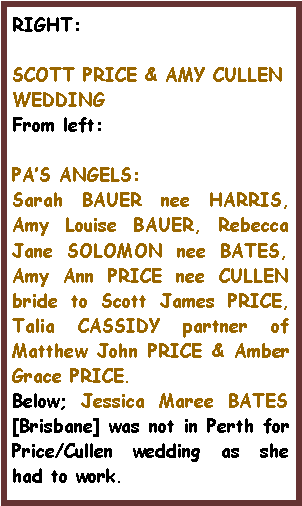 Text Box: RIGHT:SCOTT PRICE & AMY CULLEN WEDDINGFrom left: PA�S ANGELS:Sarah BAUER nee HARRIS, Amy Louise BAUER, Rebecca Jane SOLOMON nee BATES, Amy Ann PRICE nee CULLEN bride to Scott James PRICE, Talia CASSIDY partner of Matthew John PRICE & Amber Grace PRICE.Below; Jessica Maree BATES [Brisbane] was not in Perth for Price/Cullen wedding as she had to work.
