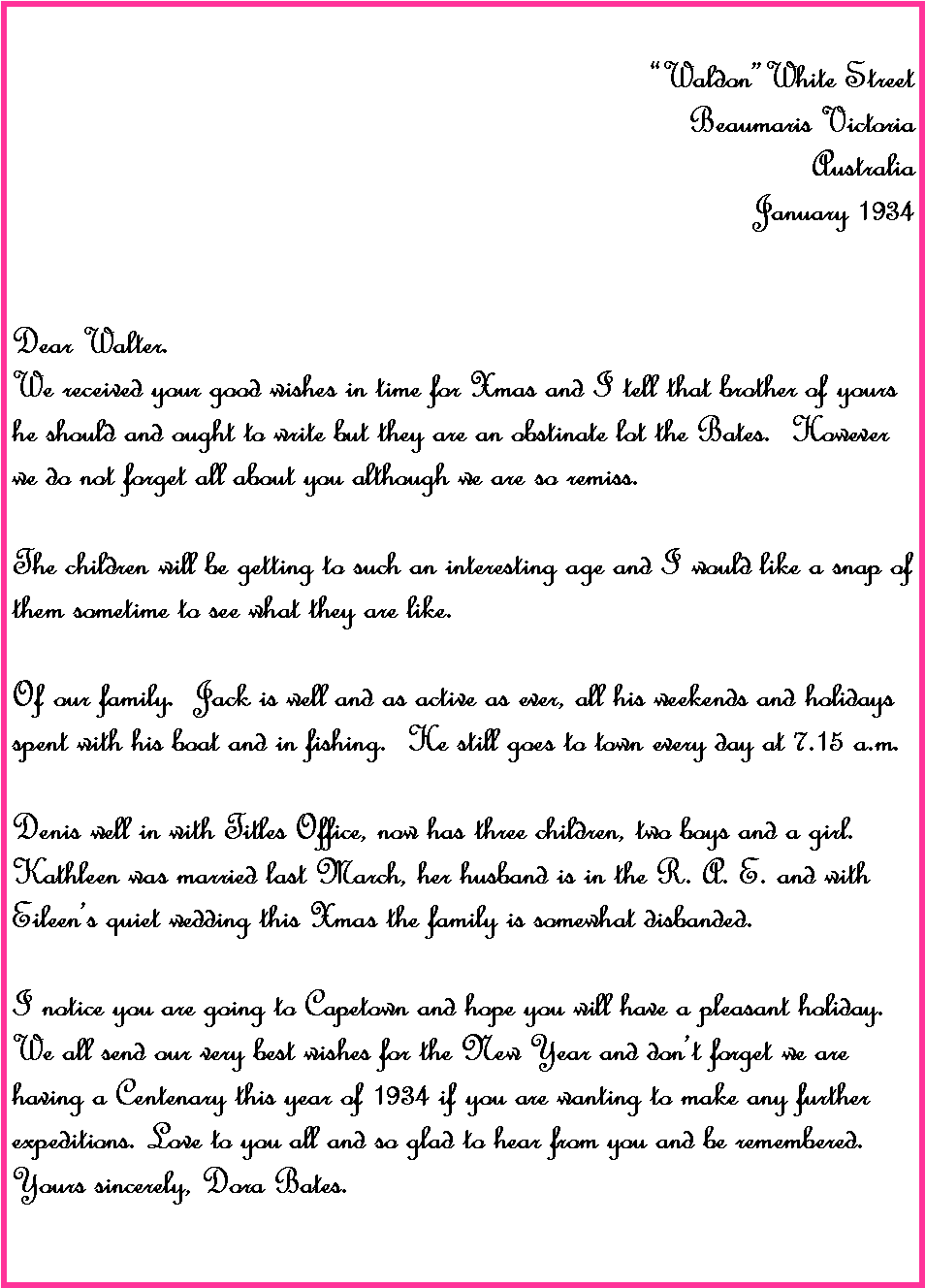 Text Box: �Waldon�White Street Beaumaris VictoriaAustraliaJanuary 1934Dear Walter.We received your good wishes in time for Xmas and I tell that brother of yours he should and ought to write but they are an obstinate lot the Bates.  However we do not forget all about you although we are so remiss.The children will be getting to such an interesting age and I would like a snap of them sometime to see what they are like.Of our family.  Jack is well and as active as ever, all his weekends and holidays spent with his boat and in fishing.  He still goes to town every day at 7.15 a.m.Denis well in with Titles Office, now has three children, two boys and a girl.  Kathleen was married last March, her husband is in the R. A. E. and with Eileen�s quiet wedding this Xmas the family is somewhat disbanded.I notice you are going to Capetown and hope you will have a pleasant holiday.  We all send our very best wishes for the New Year and don�t forget we are having a Centenary this year of 1934 if you are wanting to make any further expeditions. Love to you all and so glad to hear from you and be remembered.Yours sincerely, Dora Bates.