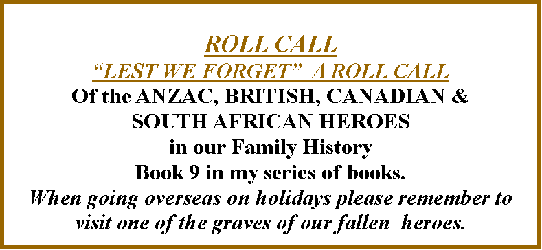 Text Box: ROLL CALL�LEST WE FORGET�  A ROLL CALLOf the ANZAC, BRITISH, CANADIAN & SOUTH AFRICAN HEROES in our Family HistoryBook 9 in my series of books.When going overseas on holidays please remember to visit one of the graves of our fallen  heroes.