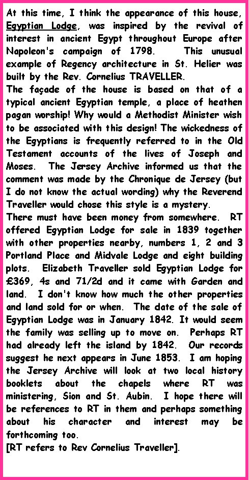 Text Box: At this time, I think the appearance of this house, Egyptian Lodge, was inspired by the revival of interest in ancient Egypt throughout Europe after Napoleon's campaign of 1798.   This unusual example of Regency architecture in St. Helier was built by the Rev. Cornelius TRAVELLER.  The fa�ade of the house is based on that of a typical ancient Egyptian temple, a place of heathen pagan worship! Why would a Methodist Minister wish to be associated with this design! The wickedness of the Egyptians is frequently referred to in the Old Testament accounts of the lives of Joseph and Moses.  The Jersey Archive informed us that the comment was made by the Chronique de Jersey (but I do not know the actual wording) why the Reverend Traveller would chose this style is a mystery.There must have been money from somewhere.  RT offered Egyptian Lodge for sale in 1839 together with other properties nearby, numbers 1, 2 and 3 Portland Place and Midvale Lodge and eight building plots.  Elizabeth Traveller sold Egyptian Lodge for �369, 4s and 71/2d and it came with Garden and land.  I don't know how much the other properties and land sold for or when.  The date of the sale of Egyptian Lodge was in January 1842. It would seem the family was selling up to move on.  Perhaps RT had already left the island by 1842.  Our records suggest he next appears in June 1853.  I am hoping the Jersey Archive will look at two local history booklets about the chapels where RT was ministering, Sion and St. Aubin.  I hope there will be references to RT in them and perhaps something about his character and interest may be forthcoming too. [RT refers to Rev Cornelius Traveller].