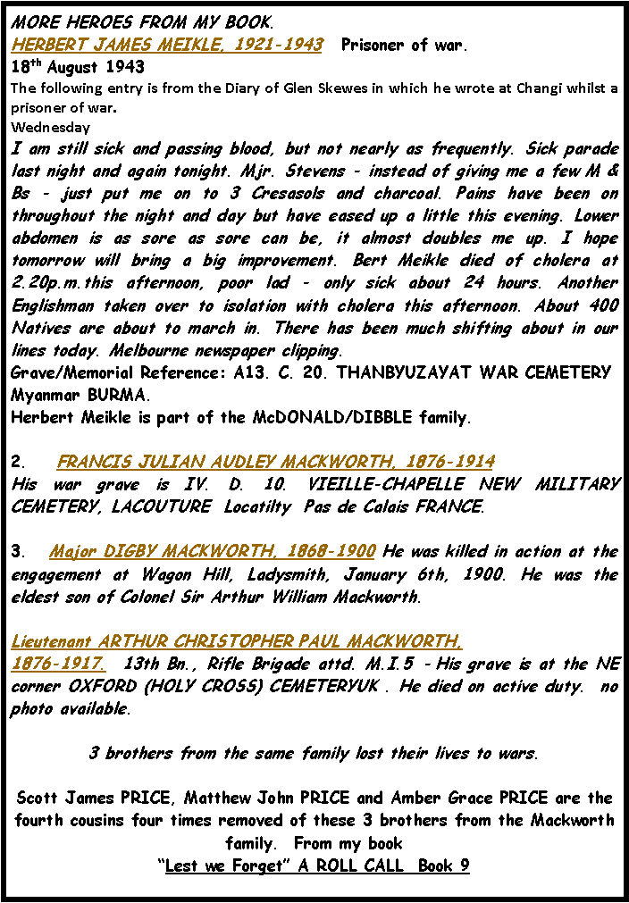Text Box: MORE HEROES FROM MY BOOK.HERBERT JAMES MEIKLE, 1921-1943   Prisoner of war. 18th August 1943 The following entry is from the Diary of Glen Skewes in which he wrote at Changi whilst a prisoner of war.WednesdayI am still sick and passing blood, but not nearly as frequently. Sick parade last night and again tonight. Mjr. Stevens - instead of giving me a few M & Bs - just put me on to 3 Cresasols and charcoal. Pains have been on throughout the night and day but have eased up a little this evening. Lower abdomen is as sore as sore can be, it almost doubles me up. I hope tomorrow will bring a big improvement. Bert Meikle died of cholera at 2.20p.m.this afternoon, poor lad - only sick about 24 hours. Another Englishman taken over to isolation with cholera this afternoon. About 400 Natives are about to march in. There has been much shifting about in our lines today. Melbourne newspaper clipping.Grave/Memorial Reference: A13. C. 20. THANBYUZAYAT WAR CEMETERY Myanmar BURMA.  Herbert Meikle is part of the McDONALD/DIBBLE family.2.    FRANCIS JULIAN AUDLEY MACKWORTH, 1876-1914  His war grave is IV. D. 10. VIEILLE-CHAPELLE NEW MILITARY CEMETERY, LACOUTURE  Locatilty  Pas de Calais FRANCE. 3.   Major DIGBY MACKWORTH, 1868-1900 He was killed in action at the engagement at Wagon Hill, Ladysmith, January 6th, 1900. He was the eldest son of Colonel Sir Arthur William Mackworth.Lieutenant ARTHUR CHRISTOPHER PAUL MACKWORTH, 1876-1917.  13th Bn., Rifle Brigade attd. M.I.5  - His grave is at the NE corner OXFORD (HOLY CROSS) CEMETERYUK . He died on active duty.  no photo available.3 brothers from the same family lost their lives to wars.Scott James PRICE, Matthew John PRICE and Amber Grace PRICE are the fourth cousins four times removed of these 3 brothers from the Mackworth family.  From my book �Lest we Forget� A ROLL CALL  Book 9