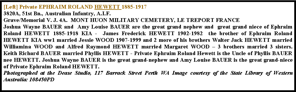 Text Box: [Left] Private EPHRAIM ROLAND HEWETT 1885-1917
3820A, 51st Bn., Australian Infantry, A.I.F.
Grave/Memorial V. J. 4A.  MONT HUON MILITARY CEMETERY, LE TREPORT FRANCEJoshua Wayne BAUER and  Amy Louise BAUER are the great grand nephew and  great grand niece of Ephraim Roland HEWETT 1885-1918 KIA -  James Frederick HEWETT 1902-1982  the brother of Ephraim Roland HEWETT KIA ww1 married Jessie WOOD 1907-1999 and 2 more of his brothers Walter Jack HEWETT married Williamina WOOD and Alfred Raymond HEWETT married Margaret WOOD � 3 brothers married 3 sisters.  Keith Richard BAUER married Phyllis HEWETT - Private Ephraim Roland Hewett is the Uncle of Phyllis BAUER nee HEWETT. Joshua Wayne BAUER is the great grand-nephew and Amy Louise BAUER is the great grand-niece of Private Ephraim Roland HEWETT.  Photographed at the Dease Studio, 117 Barrack Street Perth WA Image courtesy of the State Library of Western Australia: 108450PD 