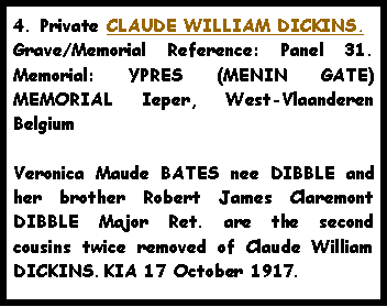 Text Box: 4. Private CLAUDE WILLIAM DICKINS.Grave/Memorial Reference: Panel 31. Memorial: YPRES (MENIN GATE) MEMORIAL Ieper, West-Vlaanderen  Belgium Veronica Maude BATES nee DIBBLE and her brother Robert James Claremont DIBBLE Major Ret. are the second cousins twice removed of Claude William DICKINS. KIA 17 October 1917.