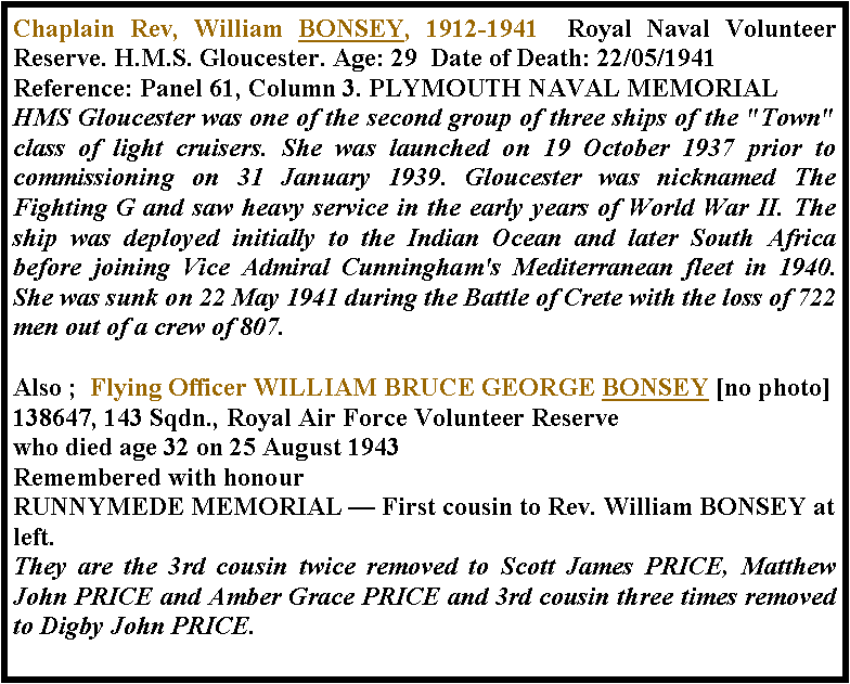Text Box: Chaplain Rev, William BONSEY, 1912-1941  Royal Naval Volunteer Reserve. H.M.S. Gloucester. Age: 29  Date of Death: 22/05/1941 Reference: Panel 61, Column 3. PLYMOUTH NAVAL MEMORIAL HMS Gloucester was one of the second group of three ships of the "Town" class of light cruisers. She was launched on 19 October 1937 prior to commissioning on 31 January 1939. Gloucester was nicknamed The Fighting G and saw heavy service in the early years of World War II. The ship was deployed initially to the Indian Ocean and later South Africa before joining Vice Admiral Cunningham's Mediterranean fleet in 1940. She was sunk on 22 May 1941 during the Battle of Crete with the loss of 722 men out of a crew of 807.Also ;  Flying Officer WILLIAM BRUCE GEORGE BONSEY [no photo]138647, 143 Sqdn., Royal Air Force Volunteer Reservewho died age 32 on 25 August 1943Remembered with honourRUNNYMEDE MEMORIAL � First cousin to Rev. William BONSEY at left.They are the 3rd cousin twice removed to Scott James PRICE, Matthew John PRICE and Amber Grace PRICE and 3rd cousin three times removed to Digby John PRICE.
