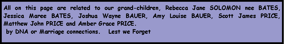Text Box: All on this page are related to our grand-children, Rebecca Jane SOLOMON nee BATES, Jessica Maree BATES, Joshua Wayne BAUER, Amy Louise BAUER, Scott James PRICE, Matthew John PRICE and Amber Grace PRICE. by DNA or Marriage connections.   Lest we Forget